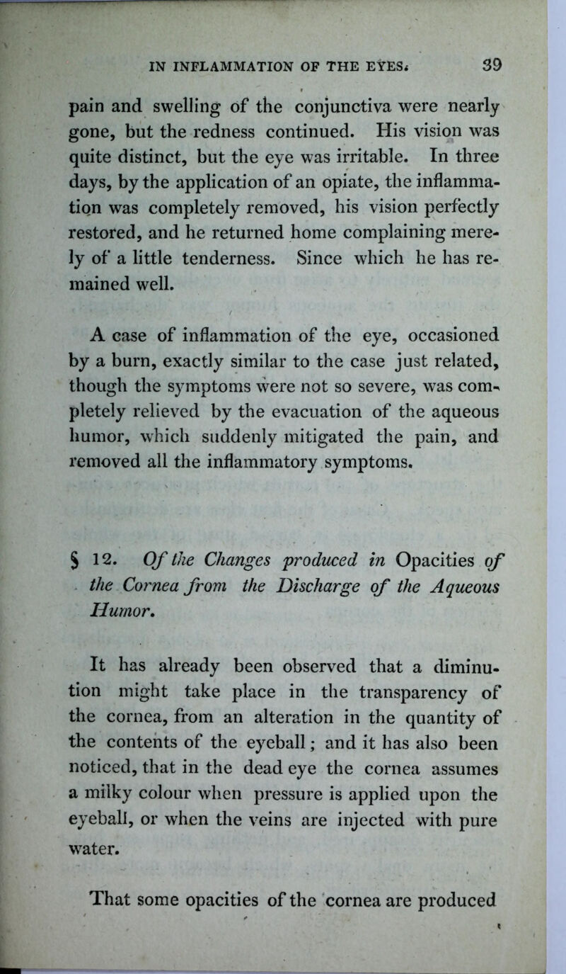 pain and swelling of the conjunctiva were nearly gone, but the redness continued. His vision was quite distinct, but the eye was irritable. In three days, by the application of an opiate, the inflamma- tion was completely removed, his vision perfectly restored, and he returned home complaining mere- ly of a little tenderness. Since which he has re- mained well. A ease of inflammation of the eye, occasioned by a burn, exactly similar to the case just related, though the symptoms were not so severe, was com-, pletely relieved by the evacuation of the aqueous humor, which suddenly mitigated the pain, and removed all the inflammatory symptoms. § 12. Of the Changes produced in Opacities of the Cornea from the Discharge of the Aqueous Humor. It has already been observed that a diminu- tion might take place in the transparency of the cornea, from an alteration in the quantity of the contents of the eyeball; and it has also been noticed, that in the dead eye the cornea assumes a milky colour when pressure is applied upon the eyeball, or when the veins are injected with pure water. That some opacities of the cornea are produced