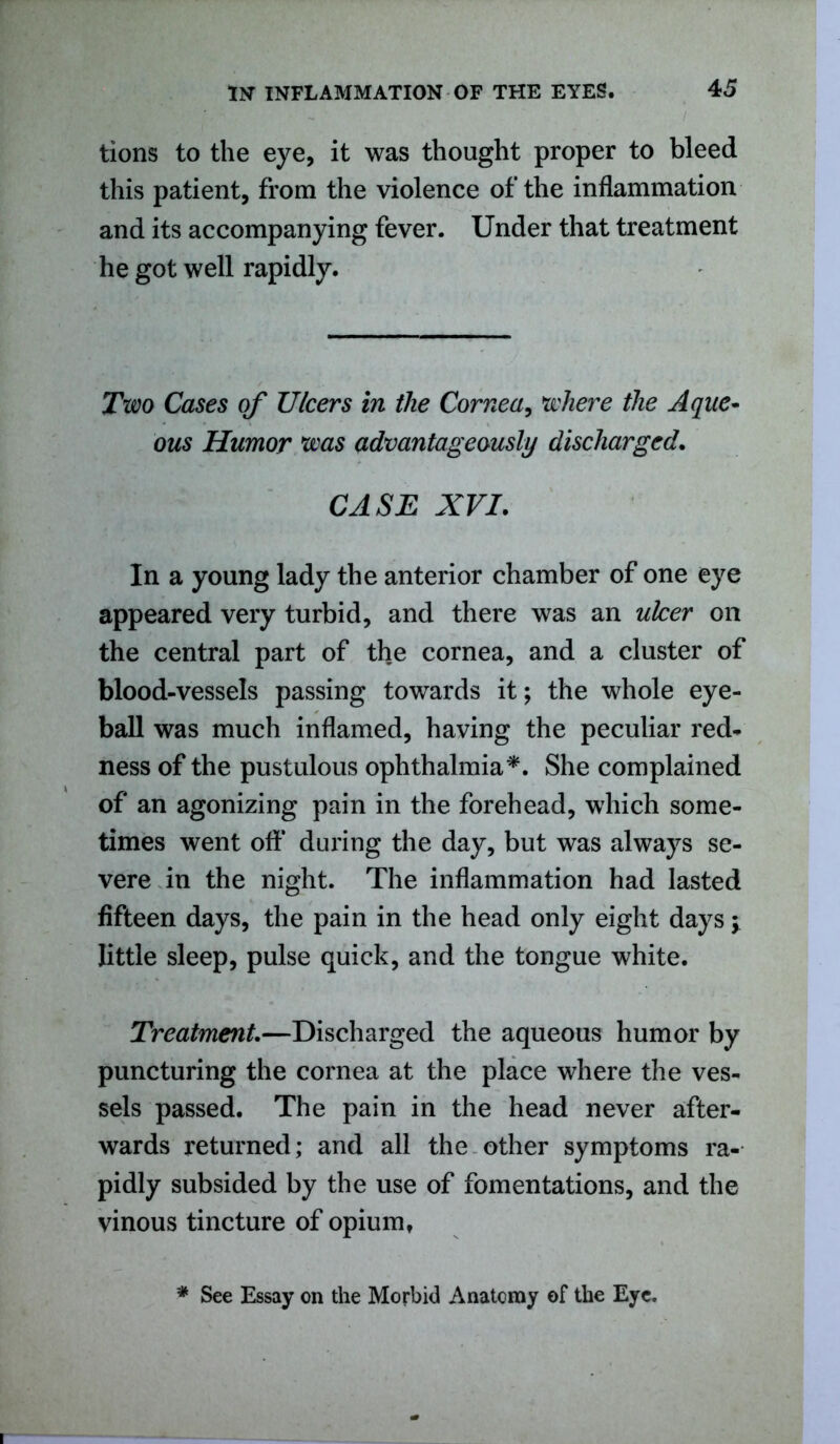 tions to the eye, it was thought proper to bleed this patient, from the violence of the inflammation and its accompanying fever. Under that treatment he got well rapidly. Two Cases of Ulcers in the Cornea, where the Aque- ous Humor was advantageously discharged. CASE XVI. In a young lady the anterior chamber of one eye appeared very turbid, and there was an ulcer on the central part of the cornea, and a cluster of blood-vessels passing towards it; the whole eye- ball was much inflamed, having the peculiar red- ness of the pustulous ophthalmia*. She complained of an agonizing pain in the forehead, which some- times went off during the day, but was always se- vere in the night. The inflammation had lasted fifteen days, the pain in the head only eight days y little sleep, pulse quick, and the tongue white. Treatment.—Discharged the aqueous humor by puncturing the cornea at the place where the ves- sels passed. The pain in the head never after- wards returned; and all the other symptoms ra- pidly subsided by the use of fomentations, and the vinous tincture of opium, * See Essay on the Morbid Anatomy of the Eye.