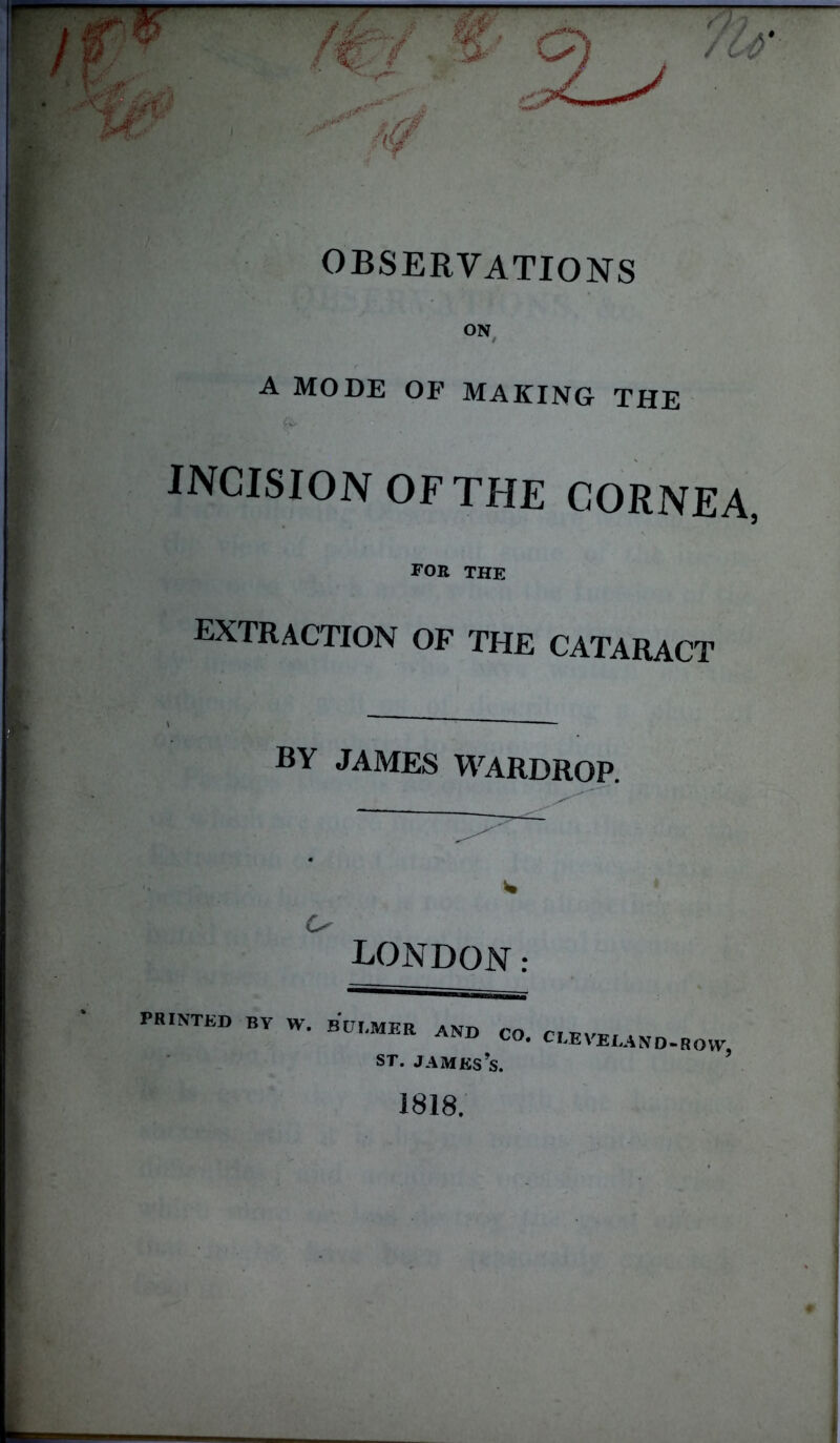 S' G) OBSERVATIONS ON A MODE OF MAKING THE incisionofthe cornea, for the extraction of the cataract BY JAMES WARDROP. w U LONDON: PRINTED BY W. B ULMER AND CO. st. jamks's. C VELA N D - R O VV, 1818.