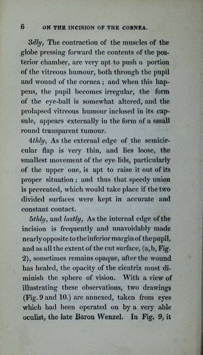 3dly, The contraction of the muscles of the globe pressing forward the contents of the pos- terior chamber, are very apt to push a portion of the vitreous humour, both through the pupil and wound of the cornea ; and when this hap- pens, the pupil becomes irregular, the form of the eye-ball is somewhat altered, and the prolapsed vitreous humour inclosed in its cap- sule, appears externally in the form of a small round transparent tumour. 4thly, As the external edge of the semicir- cular flap is very thin, and lies loose, the smallest movement of the eye- lids, particularly of the upper one, is apt to raise it out of its proper situation; and thus that speedy union is prevented, which would take place if the two divided surfaces were kept in accurate and constant contact. 5thly, and lastly, As the internal edge of the incision is frequently and unavoidably made nearly opposite to the inferior margin of the pupil, and as all the extent of the cut surface, (a,b, Fig. 2), sometimes remains opaque, after the wound has healed, the opacity of the cicatrix must di- minish the sphere of vision. With a view of illustrating these observations, two drawings (Fig. 9 and 10.) are annexed, taken from eyes which had been operated on by a very able oculist, the late Baron Wenzel. In Fig. 9, it