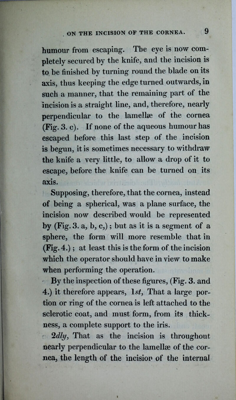 humour from escaping. The eye is now com- pletely secured by the knife, and the incision is to be finished by turning round the blade on its axis, thus keeping the edge turned outwards, in such a manner, that the remaining part of the incision is a straight line, and, therefore, nearly perpendicular to the lamellae of the cornea (Fig. 3. c). If none of the aqueous humour has escaped before this last step of the incision is begun, it is sometimes necessary to withdraw the knife a very little, to allow a drop of it to escape, before the knife can be turned on its axis. Supposing, therefore, that the cornea, instead of being a spherical, was a plane surface, the incision now described would be represented by (Fig. 3. a, b, c,); but as it is a segment of a sphere, the form will more resemble that in (Fig. 4.); at least this is the form of the incision which the operator should have in view to make when performing the operation. By the inspection of these figures, (Fig. 3. and 4.) it therefore appears, ls£. That a large por- tion or ring of the cornea is left attached to the sclerotic coat, and must form, from its thick- ness, a complete support to the iris. 2dly, That as the incision is throughout nearly perpendicular to the lamellae of the cor- nea, the length of the incision of the internal