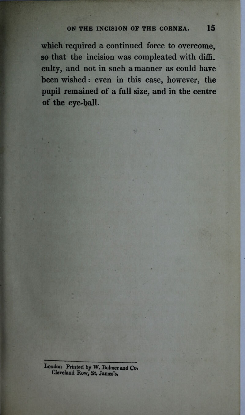 which required a continued force to overcome, so that the incision was compleated with diffi- culty, and not in such a manner as could have been wished: even in this case, however, the pupil remained of a full size, and in the centre of the eye-ball. London Printed by W. Bulraer and Co. Cleveland Row, St. James’s.