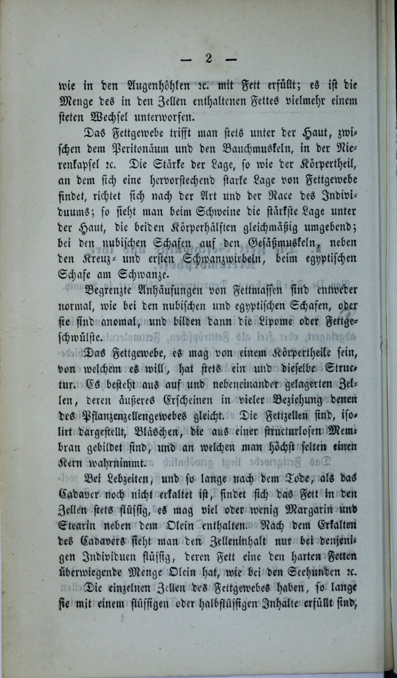 n)ie in ben 5iuöenf)ol)(en k: mit gctt erfnOt; c§ ift bie 9J?enße be^ in ben 3^Hen enthaltenen getteö i?ielmel)r einem Peten 2ÖechfeI untemorfen. 2)a$ gettgemebe trifft man ftet^ unter ber .^aut, fchen bem ^eritonäiim unb ben 33auchmii0feln, in ber ?tie^ renfapfel jc. ü)ie Starfe ber ?age, fo tt»ie ber ^or^jertheif, an bem ftd) eine ftarfe lOage \?on gettgetuebe pnbet, richtet ftc^ nacl) ber 5lrt unb ber D^ace be^ gnbbi^ buum§; fo ftel)t man beim 6cf)wcine bie Parffte Sage unter ber ^ca\t, bie bciben ^orperhalften gleichmäßig umgebcnbj bei ben nubifchen Schafen auf ben ©efäßmu^feln, neben ben ^reuj^ unb erften Si^manstvirbeln, beim egpptifchen Sd)afe am Scl)tvanje. SBegrenjte 5lnhäufungcn von gettmaPen pnb entweber normal, tvie bei ben nubifchen unb egpptifeben Schafen, ober pe pnb^ anomal, unb bilben bann bie Sipome ober gettge^ fchmülfte. ' ■ ’ i ^aö gettgemebe, eg mag von einem ^örpertl)ei(e fein, von welchem eg •will, h^it petg' ein unb biefelbe Struc/ tur. (Sg bepeht’ aug auf unb nebeneinanber gelagerten 3el^ len, bereu äußereg (^rfcheinen in vieler S3ejiel)ung benen beg ^panjcnjellengewebeg gleicht. 2)ie gett^ellen finb, ifo# lirt bargepellt, 33lägchen, bie aug einer Pructurlofen ^em« bran gebitbet pnb, unb an welchen man hvrhP glern wahrnimmt. . • r ^ Sei Sehweiten, unb fo lange nach bem ^J’obe, alg bag (^abaver noch nicht erfaltet ip, pnbet pch bäg-gett in*ben 3el(en petg püfpg,'eg mag viel ober wenig 50Rargarin unb Stearin neben bem dein enthalten.^ 9Zach bem örfaltein beg (Sabaverg pel)t man ben benjeni# gen Snbivibuen püfpg, bereu gett eine ben harten getten Pberwiegenbe 5)?cngc Dlein h^t, wie bei ben Seehuirben :c. 2)ie einzelnen gettgewebeg h^'ben, fo lange pe mit einem pufftgen ober halbpüfpgen Snhalte erfüllt pnb,