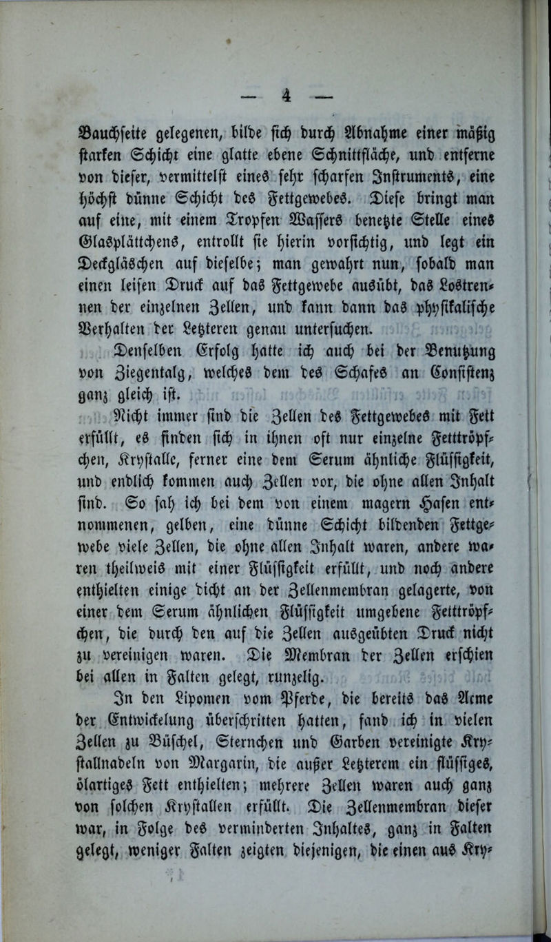 8au(^^feite gelegenen, bübe burd^ Slbna^ime einer mafig ftarfen eine glatte ebene 6cf)nittflädbe, unb entferne ))on biefer, t>ermittelft eine^ fe^r fc^arfen Snftrument^, eine {)odf)ft bünne 6d)i^t bc$ gettgetnebe^. 2)iefe bringt man auf eine, mit einem ilroipfen- Sßafferö bene^te Stelle eine0 @la0plättd)en^, entrollt fte l)ierin oorftc^tig, unb legt ein 2)erfgläöcl)en auf biefelbe; man gemährt nun, fobalb man einen leifen 2)rucf auf bag gettgemebe auöübt, ba6 So^tren^ nen ber einzelnen unb fann bann ba^ 55erl)alten ber Sefeteren genau unterfudben. 5)enfelben (Erfolg b^tte idb au^ bei ber 33enu^ung »on meines bem beö Sd^afe^ an ^onfiftenj ganj glei^ ift. 9]idbt immer finb bfe 3^^^« gettgemebeö mit gett erfüllt, eö finben fidb in il)nen oft nur einzelne getttröpf^= eben, ^rbftallc, ferner eine bem Serum äbnlidbe glüfftgfeit, unb enblicb fommen aud) 3^0^« bie ol)ne allen Sn^nlt finb. So fal) id) bei bem v>on einem magern §afen ent^ nommenen, gelben, eine bünne Sdbict)t bilbenben gettgej^ mebe oiele bie o^ne allen Snbalt waren, anbere wa^ ren tl)eilweiö mit einer glüf(igfeit erfüllt, unb nodb anbere enthielten einige bi^t an ber 3^üenmembran gelagerte, tjon einer bem Serum al)nlicben glüfjigfeit umgebene gelttröpf^ eben, bie bur^ ben auf bie 3^ü^n au^geübten 2)rucf nid;t ju oereinigen waren. 5)ie 3)?embran ber erfc^ien bei allen in galten gelegt, runjelig. 3n ben Lipomen oom ^ferbe, bie bereite ba§ Slcme ber (^ntwirfelung überfebrirten t*' oielen 3ellen ju S3üfdbel, Sternchen unb ©arben oereinigte ftallnabeln oon 9)targarin, bie außer Echterem ein flüfftgeg, ölartige^ gett enthielten; mehrere 3^H^tt waren auch gans oon folchen Jln;ftallen erfüllt. Ü)ie 3^H^»membran biefer war, in golge be6 oerminberten 3nl)alte3, ganj in galten gelegt, weniger galten zeigten biejenigen, bie einen au^ .^rt;^