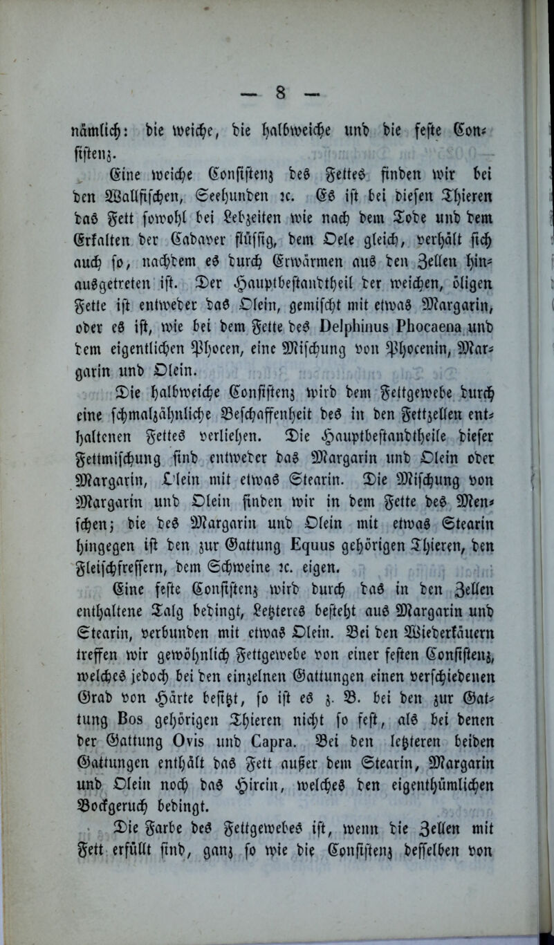 nämdcj: bie weiche, bie ^a(6\veic^e unb bie fefte (^on^ fifteii^. ^ ©ine iueic^e ß^onftften^ beö geltet jtnben U'ir bei ben SßaUfifcben, 6eebunben k. (5^ ift bei biefen ^Iljieren ba6 gett fü^rol)i bei ^iieb^eiten wie nach bem ilobe unb bem Srfalten ber d^abai>er finfftg, bem Dele gleich, »erhält fid^ auch fo, nachbem e6 burch (Snviumen au6 ben ausgetreten’ift. 3)er J^aiibtbeftanbtbeil ber tneid^en, öligen getle ift entweber baS Dlein, gemifcht mit ettnaS 9)?argarin, ober eS ift, n?ie bei bem gette beS Delphiiius Phocaena^.unb bem eigentlichen P)ocen, eine SJiifchung oon P)ocenin, gcuin unb Dlein. 5)ie h^lbtveiche (^^onfiftens toirb bem gettgetvebe bur^ eine fcbmaljähnlicbe 33efchaffenheit beS in ben gettjellen ent^ haltcnen getteö oerliel)en. !Die ^auptbeftanbtheile biefer gettmifchung ftnb enüoebcr baS 93?argarin unb Dlein ober 9i)?argartn, Dlein mit ettoaS 6tearin. 2)ie 9)tifchung oon ^IJtargarin unb Dlein (tnben ioir in bem gette beS SJten^ fchen; bie beS SJtargarin unb Dlein mit etmaS Stearin hingegen ift ben jur ©attung Equus gehörigen 3:1)'^^^^^/ gleifchfreffern, bem Schweine jc. eigen. (Sine fefte Sonfiften^ wirb burch baS in ben enthaltene S^alg bebingt, ^eJtereS befteht auS SOtargarin unb Stearin, oerbunben mit etwas Dlein. S3ei ben SBieberfäuern Irefen wir gewöhnlich gettgewebe oon einer feften ©onltjten^, welches jeboef) bei ben einzelnen ©attungen einen oerfchiebenen ©rab oon $arte beft^t, fo ift eS 3. 53. bei ben jur ©at^ tung Bos gehörigen Ü^hi^^en nici;t fo feft, als bei benen ber ©attung Ovis unb Capra. 53ei ben legieren beiben ©attungen enthält baS gett aufer bem Stearin, 9)?argarin unb Dlein noch baS ^ircin, welches ben eigenthumlichen 53ocfgeruch bebingt. 3)ie garbe bcS gettgewebeS ift, wenn bie 3ellen mit gett-erfüllt ftnb, ganj fo wie bie ©onfiftenj beffelben bon