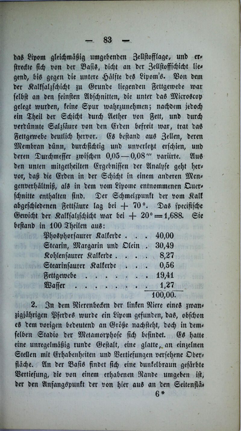 ba§ l^ipom gleic^mapig umgeBcnben wnb cr^ ftrerfte fic^ tjon ber 33aft8, bic^t an ber 3<^Üffofffc()id?t lie^ gcnb, 6i0 gegen bie untere *g)älfte be§ Sipom’0. 33on bem ber ^alffaljfcbic^t ju @runbe liegenben gettgewebe n>ar [elbft an ben feinften Slbfd^nitten, bie unter baö 3)?icrogcop gelegt mürben, feine 8pur mat)rjunef)menj nac^bem jeboc^ ein ^l^eil ber 0c^icJ(>t burc^ 2letl)er bon gett, unb bur^ berbünnte ©aljfäure bon ben (Srben befreit mar, trat baö gettgemebe beutiidb ^erbor. beftanb auö beren SJiembran bünn, burcbficbtig unb unberte^t erfct)ien, unb beren 2)ur^meffer jmifcben 0,05 — 0,08' bariirte. 2lu6 ben unten mitget^eüten ^rgebniffen ber §Inali;fe ge^t ^er^ bor, ba^ bie ^rben in ber @c^i(^t in einem anberen 9J?en^ genberl^äitnig, a(3 in bem bom i^ipome entnommenen Duer^ fd^^nittc entsaften ftnb. $Der @cf)met^punft ber bom ^alf abgefcbiebenen gettfäure lag bei + 70®. 2)aS fpeciftfcbe ©emicbt ber ^alffat5fc^ic^)t mar bei + 20 ® = 1,688. Sie beftanb in 100 ^Tt)eiten auS: $f)oSp^orfaurer Äalferbe . . . 40,00 Stearin, 9}?argarin unb Dtein . 30,49 ^ot)tenfaurer ^alferbe .... . 8,27 Stearinfaurer .^alferbe . . . 0,56 gettgemebe 19,41 Sßaffer 1,27 100,00. 2. 3n bem 5^ierenbecfen ber finfen 9?iere eine^ jman^ iigia^rigen ^ßferbeö mürbe ein ^ipom gefunben, baö, obfcpon es bem hörigen bebeutenb an @rb^e nacbfte^t, boc() in bem^ felben 0tabio ber 9J?etamorpf)ofe fic^ befinbet. f)atte eine unregelmäbig runbe ©eftalt, eine glatte,,an einjetnen Stetten mit ©r^aben^eiten unb 93ertiefungen berfe^ene Ober^ pcbe. 2ln ber SBaftS finbet ficb eine bunfetbraun gefärbte SBertiefung, bie bon einem erhabenen D^^anbe umgeben ift, ber ben SlnfangSpunft ber bon t)ier auS an ben Seitenflä^ 6*