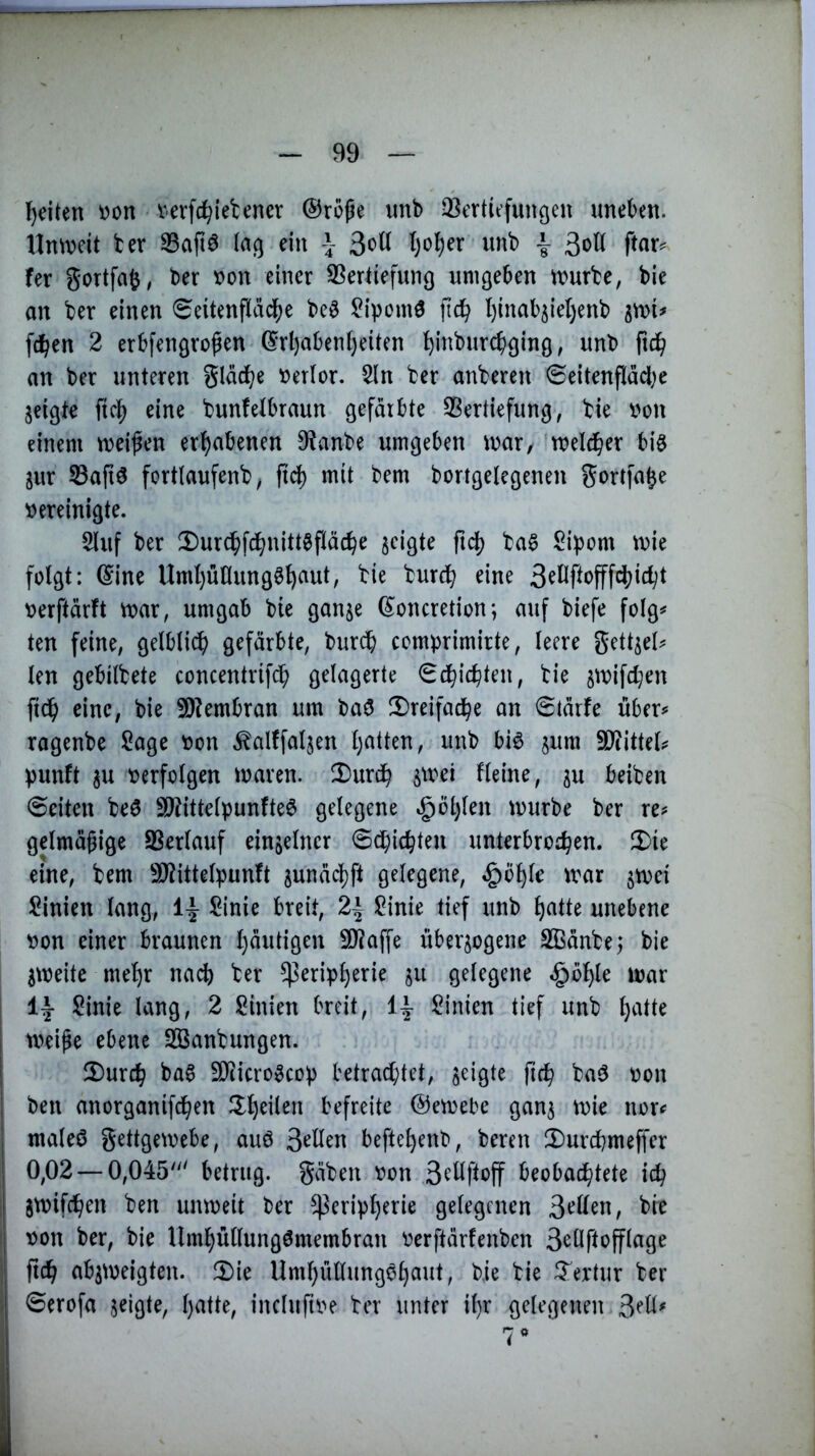 l)eiten von verfehlet encr ©roße imb ^^erticfuitöeu uneben. Unweit ter S3aftö (aß ein \ 3«?^ ^)o^er unb | ßoK ftar^> fer gortfafe, ber von einer 3Sertiefunß umgeben würbe, bie an ber einen (Seitenflai^e be^ ^ipomö fidb l)inab5iel)enb awi^ fc^en 2 erbfengroßen ©rl)aben()eiten ^inburebging, unb ficb an ber unteren glädbe verlor. 5ln ber anberen Seitenfläd^e jeigte fic^ eine bunfelbraun gefärbte SBertiefung, bie von einem weifen erhabenen 9?anbe umgeben war, welcher big jur 53afiö fortlaufenb, ftd) mit bem bortgelegenen gortfa^e vereinigte. 5luf ber !Dur(b)fcbnittöf(äcbe jeigte fid) ba§ Sipom wie folgt: ©ine Uml)utlung§b^ut, bie bureb eine verftärft war, umgab bie gan^e ©oncretion; auf biefe folg# ten feine, gelblich gefärbte, bur(h comprimirte, leere gettjel# len gebilbete concentrifch gelagerte Schichten, bie jwifeben fich eine, bie 5D?embran um baö ^Dreifache an @tärfe über# ragenbe Sage von .^altfal^en hatten, unb biö sum 9}iittel# punft ^u verfolgen waren. X>urcb Heine, ju beiben ©eiten beö 9)?ittelpunfte6 gelegene ^Öl)len würbe ber re# gelmäfige S3erlauf einzelner ©chiebten unterbroeben. Ü)ie eine, bem SJ^ittelpunft ^unäcbft gelegene, §öble war jwei Sinien lang, Sinie breit, 2| Sinie tief unb bettte unebene von einer braunen b«itÜ9^n 9)?affe überzogene Sßänbej bie zweite mehr mdl) ber Peripherie zu gelegene ^ohle war Sinie lang, 2 Sinien breit, Sinien tief unb h^rtte weife ebene SOSanbungen. 2)urcb ba^ SDiicro^cop betrachtet, zeigte ficb ba^ von ben anorganifd^en befreite ©ewebe ganz tvie nor# maleö gettgewebe, auö 3^Hen befteheirb, bereu 2)urcbmeffer 0,02 — 0,045“' betrug, gäben von 3eüftoff beobachtete ich jwifeben ben unweit ber Peripherie gelegenen 3‘^Hen, bie von ber, bie Umhüllungömembran verftärfenben 3eÜftofflage ficb abzweigten. 2)ie Umhullungvhaut, bie bie Textur ber ©erofa zeigte, h^^Oe, incluftve ber unter il)r gelegenen 3eH^ 7