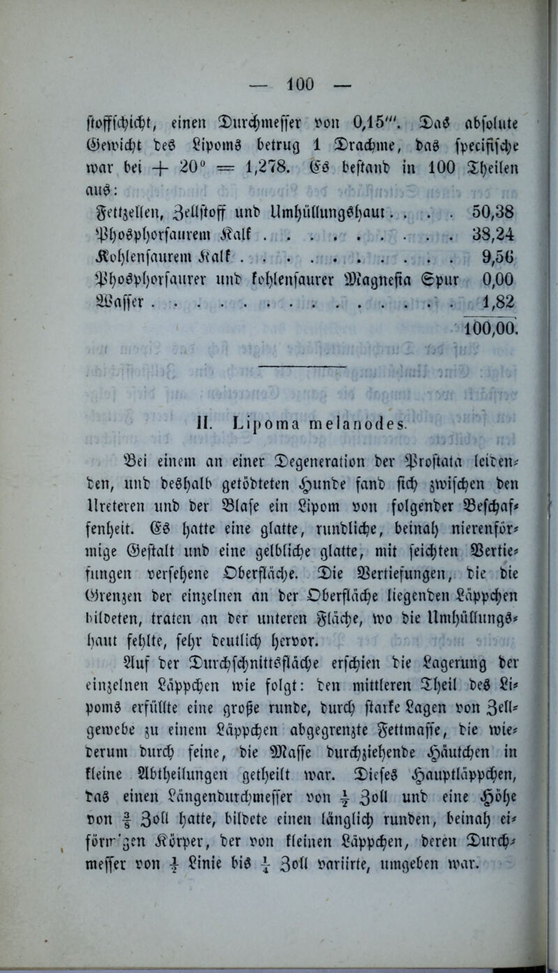 i einen 2)urc^meffer ^on 0,15'''. !I)aö abfolute @eUMcl)t teö ?ipcmg betrug 1 2)radbi«f, fpeciflfcl;e \x>ax bei + 20 = 1,278. (^ö beftanb in 100 2^^eüen mi0: gett^eKen, unb Umi)ü((ung0l)aut.... 50,38 ^4^()o^pt)orfaurem .italf 38,24 itt)()(enfaurem 9,50 '4^^oöv()orfaurev unb fol)(enfaurer IDiagnejia 0pur 0,00 ' . 1,82 ' 100,00. II. Lipoma melanodes. ^^ei einem an einer ^Degeneration ber ^^roftala leiten*^ ben, unb beöijalb getöbteten »!^unbe fanb ftc^ smifc^en ben llreteren unb ber 53(afe ein ^ipom t>on folgenber S3efc^af< \ fen^eit. t)atte eine glatte, runblicbe, beinat) nierenfor# 3 mige ©eftalt unb eine gelbliche glatte, mit feierten 53ertie^ I fungen tjerfe^ene 0berfIäd;e. Die S3ertiefungen, bie bie Oirenjeu ber einjelnen an ber Oberfläche liegenben Läppchen bilDeten, traten an ber unteren g(äd)e, tvo bie Uml)üllung^^ haut fehlte, fel)r beutlicl) l)er\?or. 5luf ber DurchfdS)nitt^fIäche erfdhien bie 13ager'ung ber { einzelnen Läppchen mie folgt: ben mittleren ^Il)eil M c pom0 erfüllte eine grofe runbe, bur^ ftavfe !0agen t'on | gemebe ju einem i^äppchen abgegrenjte gettmafi'e, bie mie^^ . terum burch feine, bie ^J^affe burchiiehenbe »^äutchen in fleine 2lbtl)eilungen get^eilt mar. Diefe§ eg)aiiptläppchen, ba§ einen ^ängenburd)meffer von ^ 3^11 unb eine $bl)e von f 3*^ii bilbete einen länglich runben, beinah ei# fönr’gen .Körper, ber von fleinen Läppchen, berni Durch# ' | meffer von | JOinie bi6 \ Soll variirte, umgeben mar.