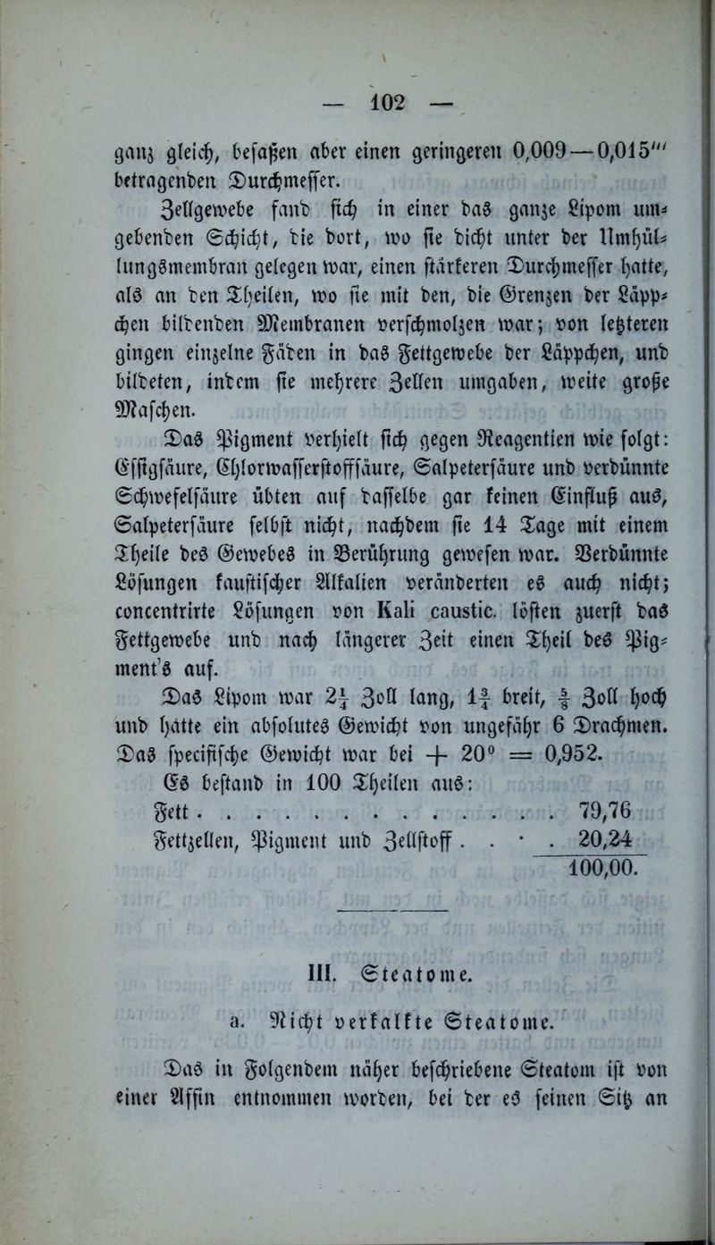 \ — 102 —, ^k\^, befallen aber einen geringeren 0,009 — 0,015''' bftrngenben 2)ur(^meffer. Sellgemebe fvinb ftc^ in einer ba3 ganje Sipom imu gebenden 0dbic^t, tie bort, u>o fie bic^t unter ber llm^ii(=' lunggmembran gelegen n>ar, einen ftdrferen 2)urd)meffer I)atte, alö an ben 2;[)eiten, tro fte mit ben, bie ©rennen ber eben bilbenben 9Jiembranen r^erfd^motjen mar; »on (enteren gingen einzelne gaben in ba§ gettgemebe ber Sdppdben, unb bitbeten, inbem fte mehrere umgaben, meite grofe 9J?afchen. 5)aö Pigment verl)iett ftch gegen 9^eagent^en miefotgt: ©fftgfdure, (5t)torma|Terftofffdure, 0aIpeterfdure unb ^erbünnte 0cbmefelfdure übten auf baffetbe gar feinen ©influp auö, 0atpeterfdure felbft nicht, nad^bem fie 14 3^age mit einem beö ©emebeö in Berührung gemefen mar. SSerbünnte ßöfungen fauftifdjier Sllfalien ^erdnberten e^ auch nicht; concentrirte Sofungen ron Kali caustic. Ibften ^uerft baö gettgemebe unb nach Idngerer ^in^^ ^^heil beö $ig^ ment’ö auf. 2)a$ ^ipom mar 2\ 3‘'^ö l^ng, If breit, | 3oü unb ()cittc ein abfotute^ ©emicht t)on ungefähr 6 ^Drachmen. 2)a3 fpecififche ©emicht mar bei + 20® = 0,952. ©0 beftanb in 100 gett 79,76 gett^eüen, ^4^igment unb . 20,24 Too,oo. 111. 0teatome. a. 9ticht »erfalfte 0teatome. ^aö in gotgenbem ndher bef^riebene 0teatom ift m\ einer Slffin entnommen morben, bei ber e<5 feinen 0itj an