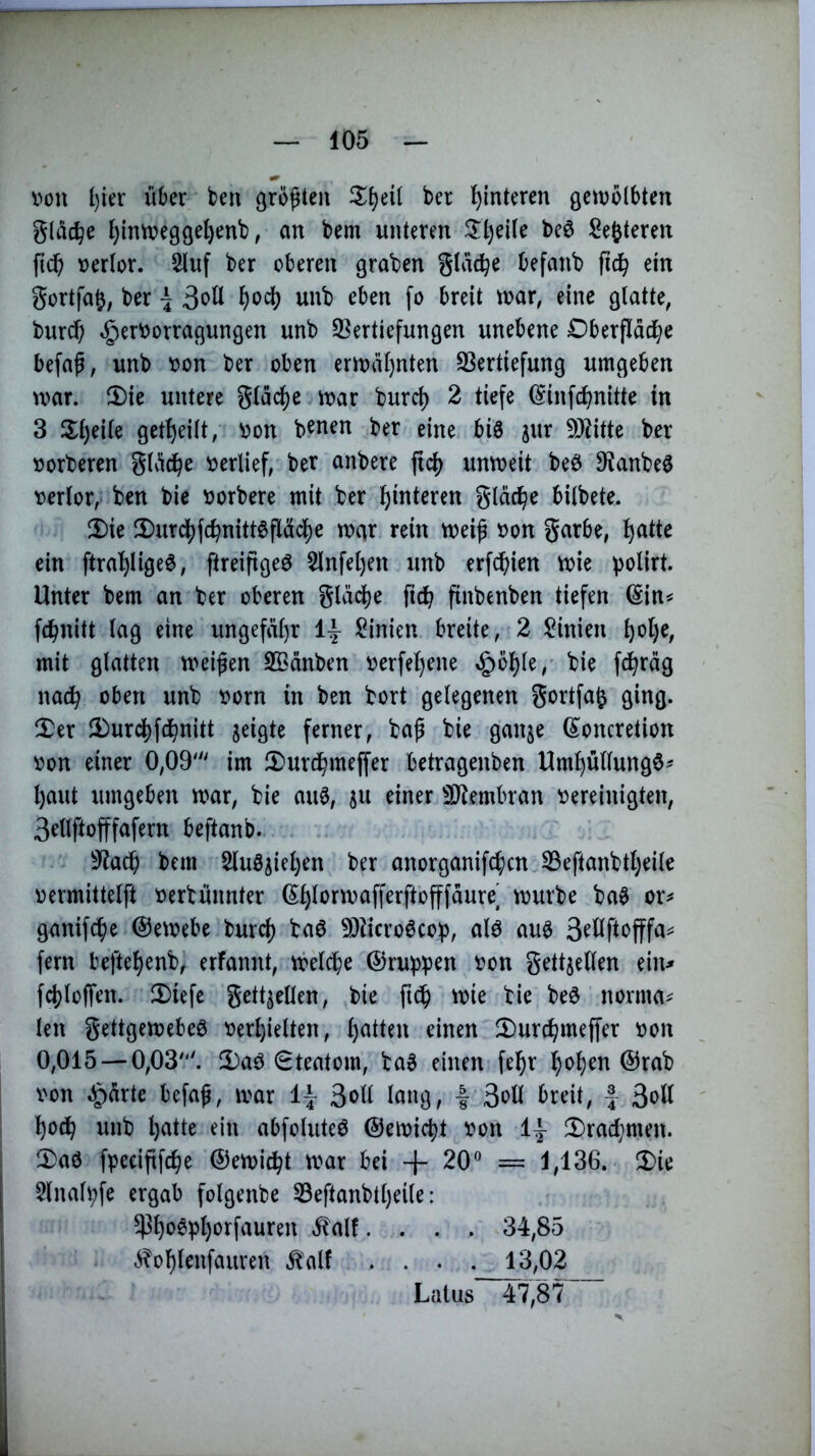 von l)ier über ben ßrö^ten ber Hinteren gctvolbten gläc^e f}inweggel)enb, an bem unteren beö Sefeteren ftcb verlor. 2luf ber oberen graben gtdc^e befanb fic^ ein gortfa^, ber \ unb eben fo breit tvar, eine glatte, burd) ^ervorragungen unb ^Vertiefungen unebene Dberflddbe befa^; unb von ber oben eriväl)nten ^Vertiefung umgeben war. ^Die untere gldc^e war burcl) 2 tiefe ©infcbnitte in 3 2;l)eile getl)eilt, von b^nen ber eine big jur 9J^itte ber vorberen gldc^e verlief, ber anbere ficf) unweit beg 9^anbeg verlor, ben bie vorbere mit ber Hinteren gld^e bilbete. !I)ie !Durd[)fc^nitt6flädj)e war rein weif von garbe, l^atte ein ftral^ligeg, ftreifigeg 5lnfel)en unb erf^ien wie polirt. Unter bem an ber oberen gldc^e fic^ finbenben tiefen (Sin^ fc^nitt lag eine ungefäl)r Linien breite, 2 Linien ^ol)e, mit glatten weifen SCdnben verfe^ene §b^le,' bie fc^rdg nach oben unb vorn in ben bort gelegenen gortfa^ ging. !Ter 3)urc^fdbiiiii ferner, baf bie ganje ß^oncretion von einer 0,09' im JDurd^meffer betragenben Um^üllungg^ l)aut umgeben war, bie aug, 511 einer ^IJtembran vereinigten, 3ellftofffafern beftanb. 9^a^ bem Slug^ieljen ber anorganifc^)cn 33eftanbtl)eile vermittelft verbunnter (S^lorwafferftofffdure würbe bag ganifd^e ©ewebe burd) bag TOcrogcoip, alg aug 3^öftofffa== fern befte^enb, erfannt, wel^e ©rupb^n von gettjellen ein^ fd)loffen. 2)iefc gett^ellen, bie ftcf wie bie beg norma^ len gettgewebeg verhielten, einen 2)urchmeffer von 0,015 — 0,03'. !I)ag 0teatom, bag einen fe^r hoh^n @rab von ^drte befaf, war i\ 3oU lang, | 3oH breit, f 3ott ' hoch unb hatte ein abfoluteg ©ewicht von 1^ !l)rachmen. 'IDag fpeciftfche ©ewi^t war bei + 20® = 1,136. 5)ie 5lnah;fe ergab folgenbe 53eftanbtl)eile: ^hogl^h^^J^f^wren ^alf. . . . 34,85 - .^ohlenfauven Ä'alf .... 13,02 Latus 47,87