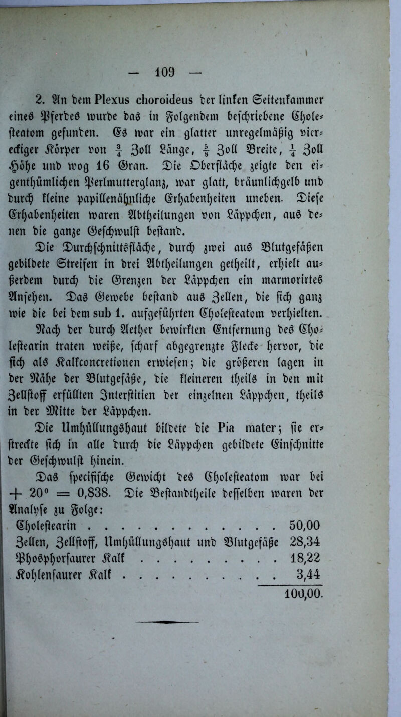2. 5ln bem Plexus choroideus ber linfen Seitenfammcr elneö ^ferteö \x>urbe bag in golgenbnn befd;riebene (Il)ole^ ftcatom gefunben. (5^ irar ein ßlatter unregelmäßig »jer^ ecfiger ^ör^er i^ou | 3ott ^änge, | ^oü SSreite, | unb tvog 16 ©ran. 2)ie Dberfläc^e geigte beu ei^ gentl)ümlic()en ^^'erlmutterglan^, \x>ax glatt, bräunlic^gclb unb burc^ Heine b^pill^ttdljnlic^e ©rl)aben^eiten uneben. Xiefe ©r^abenl)eiten tuaren 5lbt^eUungen t?on !^äppdßen, auö be^^ nen bie gan^e ©efd^tmilft beftanb. 5)ie Ü)urcb[c^nitt6fläcße, bur^ 3mei au6 Blutgefäßen gebilbete Streifen in brei 5lbtl)eilungen getl)eilt, erhielt au^ ßerbem burc^ bie ©renjen ber Läppchen ein marmorirteß 5lnfet)en. X>ag ©emebe beftanb au3 3'^H^n; bie ftc^ ganj mie bie bei bem sub 1. aufgefül)rten ©Ijolefteatom \?er^ielten. 9^ac^ ber burcl) $letl)er bemirften Entfernung beö El)o^ leftearin traten meiße, fc^arf abgegren^te glede l)ert)or, bie fid) M ^alfconcretioncn ermiefen; bie größeren lagen in ber 9^äl)e ber Blutgefäße, bie Heineren tljeil^ in ben mit 3ellftoff erfüllten Snterftitien ber einzelnen i^äppcljen, tl)eil6 in ber B?itte ber ^äppd;en. Die Uml)üllung§f)aut bilbete bie Pia mater; ße er^ ftrecfte ftcb in alle burcb bie l?äppcl)en gebilbete Einfcßnitte I ber ©efd)milft hinein. Das fpecißfcße ©eu)ic^)t beö E^olefteatom mar bei 20® = 0,838. Die Beftanbtl)eile beffelben maren ber 2lnali;fe ^u golge: El)oleftearin 50,00 3ellen, Uml)üllungöl)aut unb Blutgefäße 28,34 $^o6pl)ürfaurer .^alf 18,22 Äol)lenfaurer .talf 3,44 100,00.