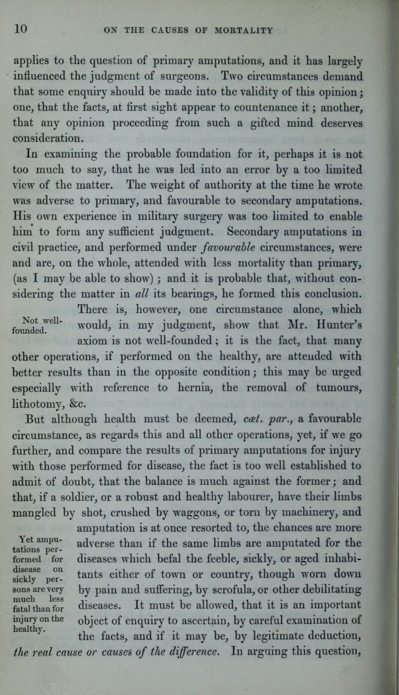 applies to the question of primary amputations, and it has largely influenced the judgment of surgeons. Two circumstances demand that some enquiry should be made into the validity of this opinion; one, that the facts, at first sight appear to countenance it; another, that any opinion proceeding from such a gifted mind deserves consideration. In examining the probable foundation for it, perhaps it is not too much to say, that he was led into an error by a too limited view of the matter. The weight of authority at the time he wrote was adverse to primary, and favourable to secondary amputations. His own experience in military surgery was too limited to enable him to form any sufficient judgment. Secondary amputations in civil practice, and performed under favourable circumstances, were and are, on the whole, attended with less mortality than primary, (as I may be able to show); and it is probable that, without con- sidering the matter in all its bearings, he formed this conclusion. There is, however, one circumstance alone, which founded^ would, in my judgment, show that Mr. Hunter's axiom is not well-founded; it is the fact, that many other operations, if performed on the healthy, are attended with better results than in the opposite condition; this may be urged especially with reference to hernia, the removal of tumours, lithotomy, &c. But although health must be deemed, ccet. par., a favourable circumstance, as regards this and all other operations, yet, if we go further, and compare the results of primary amputations for injury with those performed for disease, the fact is too well established to admit of doubt, that the balance is much against the former; and that, if a soldier, or a robust and healthy labourer, have their limbs mangled by shot, crushed by waggons, or torn by machinery, and amputation is at once resorted to, the chances are more adverse than if the same limbs are amputated for the diseases which befal the feeble, sickly, or aged inhabi- tants either of town or country, though worn down by pain and suffering, by scrofula, or other debilitating diseases. It must be allowed, that it is an important object of enquiry to ascertain, by careful examination of the facts, and if it may be, by legitimate deduction, the real cause or causes of the difference. In arguing this question, Yet ampu- tations per- formed for disease on sickly per- sons are very much less fatal, than for injury on the healthy.