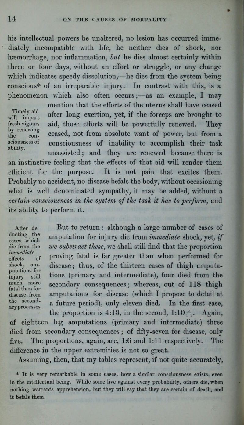 his intellectual powers be unaltered, no lesion has occurred imme- diately incompatible with life, he neither dies of shock, nor haemorrhage, nor inflammation, but he dies almost certainly within three or four days, without an effort or struggle, or any change which indicates speedy dissolution,—he dies from the system being conscious* of an irreparable injury. In contrast with this, is a phenomenon which also often occurs;—as an example, I may mention that the efforts of the uterus shall have ceased wMmimpart a^er l°ng exertion, yet, if the forceps are brought to fresh vigour, aid, those efforts will be powerfully renewed. They the reneIon? ceased, not from absolute want of power, but from a sciousness of consciousness of inability to accomplish their task ability. _ . . J _ \ _ unassisted; and they are renewed because there is an instinctive feeling that the effects of that aid will render them efficient for the purpose. It is not pain that excites them. Probably no accident, no disease befals the body, without occasioning what is well denominated sympathy, it may be added, without a certain consciousness in the system of the task it has to perform, and its ability to perform it. But to return : although a large number of cases of amputation for injury die from immediate shock, yet, if we substract these, we shall still find that the proportion proving fatal is far greater than when performed for disease; thus, of the thirteen cases of thigh amputa- tions (primary and intermediate), four died from the secondary consequences; whereas, out of 118 thigh amputations for disease (which I propose to detail at a future period), only eleven died. In the first case, the proportion is 4:13, in the second, 1:10 ^. Again, of eighteen leg amputations (primary and intermediate) three died from secondary consequences; of fifty-seven for disease, only five. The proportions, again, are, 1:6 and 1:11 respectively. The difference in the upper extremities is not so great. Assuming, then, that my tables represent, if not quite accurately, * It is very remarkable in some cases, how a similar consciousness exists, even in the intellectual being. While some live against every probability, others die, when nothing warrants apprehension, but they will say that they are certain of death, and it befals them. After de- ducting the cases which die from the immediate effects of shock, am- putations for injury still much more fatal than for disease, from the second- ary processes.