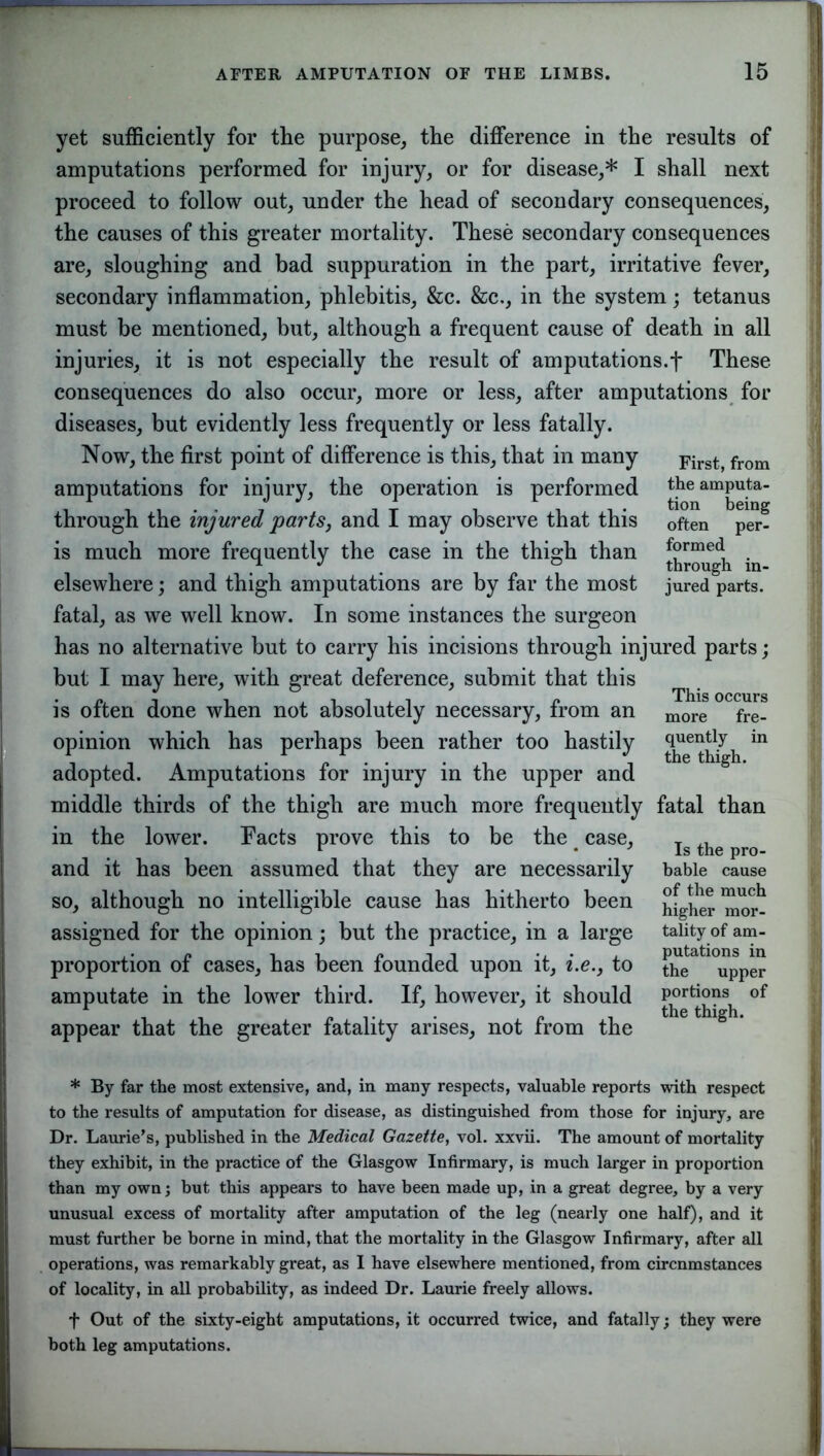 yet sufficiently for tlie purpose, the difference in the results of amputations performed for injury, or for disease,* I shall next proceed to follow out, under the head of secondary consequences, the causes of this greater mortality. These secondary consequences are, sloughing and bad suppuration in the part, irritative fever, secondary inflammation, phlebitis, &c. &c., in the system; tetanus must be mentioned, but, although a frequent cause of death in all injuries, it is not especially the result of amputations.f These consequences do also occur, more or less, after amputations for diseases, but evidently less frequently or less fatally. Now, the first point of difference is this, that in many amputations for injury, the operation is performed through the injured parts, and I may observe that this is much more frequently the case in the thigh than elsewhere; and thigh amputations are by far the most fatal, as we well know. In some instances the surgeon has no alternative but to carry his incisions through injured parts; but I may here, with great deference, submit that this is often done when not absolutely necessary, from an more fre_ opinion which has perhaps been rather too hastily in adopted. Amputations for injury in the upper and middle thirds of the thigh are much more frequently fatal than in the lower. Facts prove this to be the # case, and it has been assumed that they are necessarily so, although no intelligible cause has hitherto been assigned for the opinion; but the practice, in a large proportion of cases, has been founded upon it, i.e.} to amputate in the lower third. If, however, it should appear that the greater fatality arises, not from the First, from the amputa- tion being often per- formed through in- jured parts. Is the pro- bable cause of the much higher mor- tality of am- putations in the upper portions of the thigh. * By far the most extensive, and, in many respects, valuable reports with respect to the results of amputation for disease, as distinguished from those for injury, are Dr. Laurie’s, published in the Medical Gazette, vol. xxvii. The amount of mortality they exhibit, in the practice of the Glasgow Infirmary, is much larger in proportion than my own; but this appears to have been made up, in a great degree, by a very unusual excess of mortality after amputation of the leg (nearly one half), and it must further be borne in mind, that the mortality in the Glasgow Infirmary, after all operations, was remarkably great, as I have elsewhere mentioned, from circnmstances of locality, in all probability, as indeed Dr. Laurie freely allows. f Out of the sixty-eight amputations, it occurred twice, and fatally; they were both leg amputations.