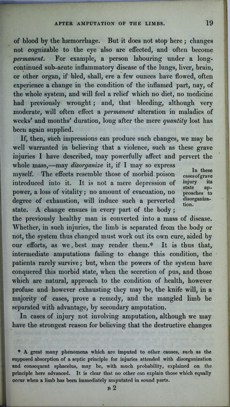 of blood by the hsemorrhage. But it does not stop here ; changes not cognizable to the eye also are effected, and often become 'permanent. For example, a person labouring under a long- continued sub-acute inflammatory disease of the lungs, liver, brain, or other organ, if bled, shall, ere a few ounces have flowed, often experience a change in the condition of the inflamed part, nay, of the whole system, and will feel a relief which no diet, no medicine had previously wrought; and, that bleeding, although very moderate, will often effect a permanent alteration in maladies of weeks* and months* duration, long after the mere quantity lost has been again supplied. If, then, such impressions can produce such changes, we may be well warranted in believing that a violence, such as these grave injuries I have described, may powerfully affect and pervert the whole mass,—may disorganize it, if I may so express myself. The effects resemble those of morbid poison casesofgrave introduced into it. It is not a mere depression of inJury its . . . state aP power, a loss ot vitality; no amount ot evacuation, no proaches to degree of exhaustion, will induce such a perverted disorgamza- state. A change ensues in every part of the body; the previously healthy man is converted into a mass of disease. Whether, in such injuries, the limb is separated from the body or not, the system thus changed must work out its own cure, aided by our efforts, as we. best may render them.* It is thus that, intermediate amputations failing to change this condition, the patients rarely survive; but, when the powers of the system have conquered this morbid state, when the secretion of pus, and those which are natural, approach to the condition of health, however profuse and however exhausting they may be, the knife will, in a majority of cases, prove a remedy, and the mangled limb be separated with advantage, by secondary amputation. In cases of injury not involving amputation, although we may have the strongest reason for believing that the destructive changes * A great many phenomena which are imputed to other causes, such as the supposed absorption of a septic principle for injuries attended with disorganization and consequent sphacelus, may be, with much probability, explained on the principle here advanced. It is clear that no other can explain those which equally occur when a limb has been immediately amputated in sound parts. B 2