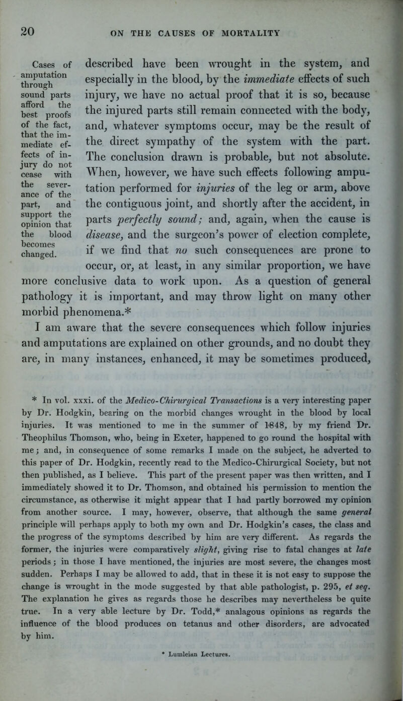 described have been wrought in the system, and especially in the blood, by the immediate effects of such injury, we have no actual proof that it is so, because the injured parts still remain connected with the body, and, whatever symptoms occur, may be the result of the direct sympathy of the system with the part. The conclusion drawn is probable, but not absolute. When, however, we have such effects following ampu- tation performed for injuries of the leg or arm, above the contiguous joint, and shortly after the accident, in parts perfectly sound; and, again, when the cause is disease, and the surgeon’s power of election complete, if we find that no such consequences are prone to occur, or, at least, in any similar proportion, we have more conclusive data to work upon. As a question of general pathology it is important, and may throw light on many other morbid phenomena.* I am aware that the severe consequences which follow injuries and amputations are explained on other grounds, and no doubt they are, in many instances, enhanced, it may be sometimes produced. Cases of amputation through sound parts afford the best proofs of the fact, that the im- mediate ef- fects of in- jury do not cease with the sever- ance of the part, and support the opinion that the blood becomes changed. * In vol. xxxi. of the Medico-Chirurgical Transactions is a very interesting paper by Dr. Hodgkin, bearing on the morbid changes wrought in the blood by local injuries. It was mentioned to me in the summer of 1*848, by my friend Dr. Theophilus Thomson, who, being in Exeter, happened to go round the hospital with me; and, in consequence of some remarks I made on the subject, he adverted to this paper of Dr. Hodgkin, recently read to the Medico-Chirurgical Society, but not then published, as I believe. This part of the present paper was then written, and I immediately showed it to Dr. Thomson, and obtained his permission to mention the circumstance, as otherwise it might appear that I had partly borrowed my opinion from another source. I may, however, observe, that although the same general principle will perhaps apply to both my own and Dr. Hodgkin’s cases, the class and the progress of the symptoms described by him are very different. As regards the former, the injuries were comparatively slight, giving rise to fatal changes at late periods; in those I have mentioned, the injuries are most severe, the changes most sudden. Perhaps I may be allowed to add, that in these it is not easy to suppose the change is wrought in the mode suggested by that able pathologist, p. 295, et seq. The explanation he gives as regards those he describes may nevertheless be quite true. In a very able lecture by Dr. Todd,* analagous opinions as regards the influence of the blood produces on tetanus and other disorders, are advocated by him. * Lumleian Lectures.