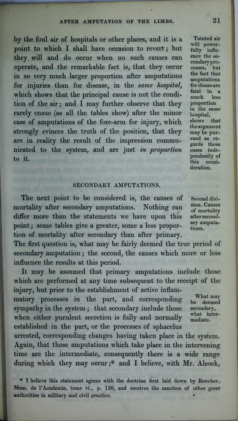 by the foul air of hospitals or other places, and it is a point to which I shall have occasion to revert; but they will and do occur when no such causes can operate, and the remarkable fact is, that they occur in so very much larger proportion after amputations for injuries than for disease, in the same hospital, which shows that the principal cause is not the condi- tion of the air; and I may further observe that they rarely ensue (as all the. tables show) after the minor case of amputations of the fore-arm for injury, which strongly evinces the truth of the position, that they are in reality the result of the impression commu- nicated to the system, and are just in proportion to it. SECONDARY AMPUTATIONS. The next point to be considered is, the causes of mortality after secondary amputations. Nothing can differ more than the statements we have upon this point; some tables give a greater, some a less propor- tion of mortality after secondary than after primary. The first question is, what may be fairly deemed the true period of secondary amputation; the second, the causes which more or less influence the results at this period. It may be assumed that primary amputations include those w7hich are performed at any time subsequent to the receipt of the injury, but prior to the establishment of active inflam- matory processes in the part, and corresponding be^deemed sympathy in the system; that secondary include those secondary, when either purulent secretion is fully and normally mediate.1161' established in the part, or the processes of sphacelus arrested, corresponding changes having taken place in the system. Again, that those amputations which take place in the intervening time are the intermediate, consequently there is a wide range during which they may occur;* and I believe, with Mr. Alcock, * I believe this statement agrees with the doctrine first laid down by Boucher, Mem. de l’Academie, tome vi., p. 120, and receives the sanction of other great authorities in military and civil practice. • 21 Tainted air will power- fully influ- ence the se- condary pro- cesses, but the fact that amputations for dieaseare fatal in a much less proportion in the same hospital, shows that the argument may be pur- sued as re- gards these cases inde- pendently of this consi- deration. Second divi- sion. Causes of mortality after second- ary amputa- tions.