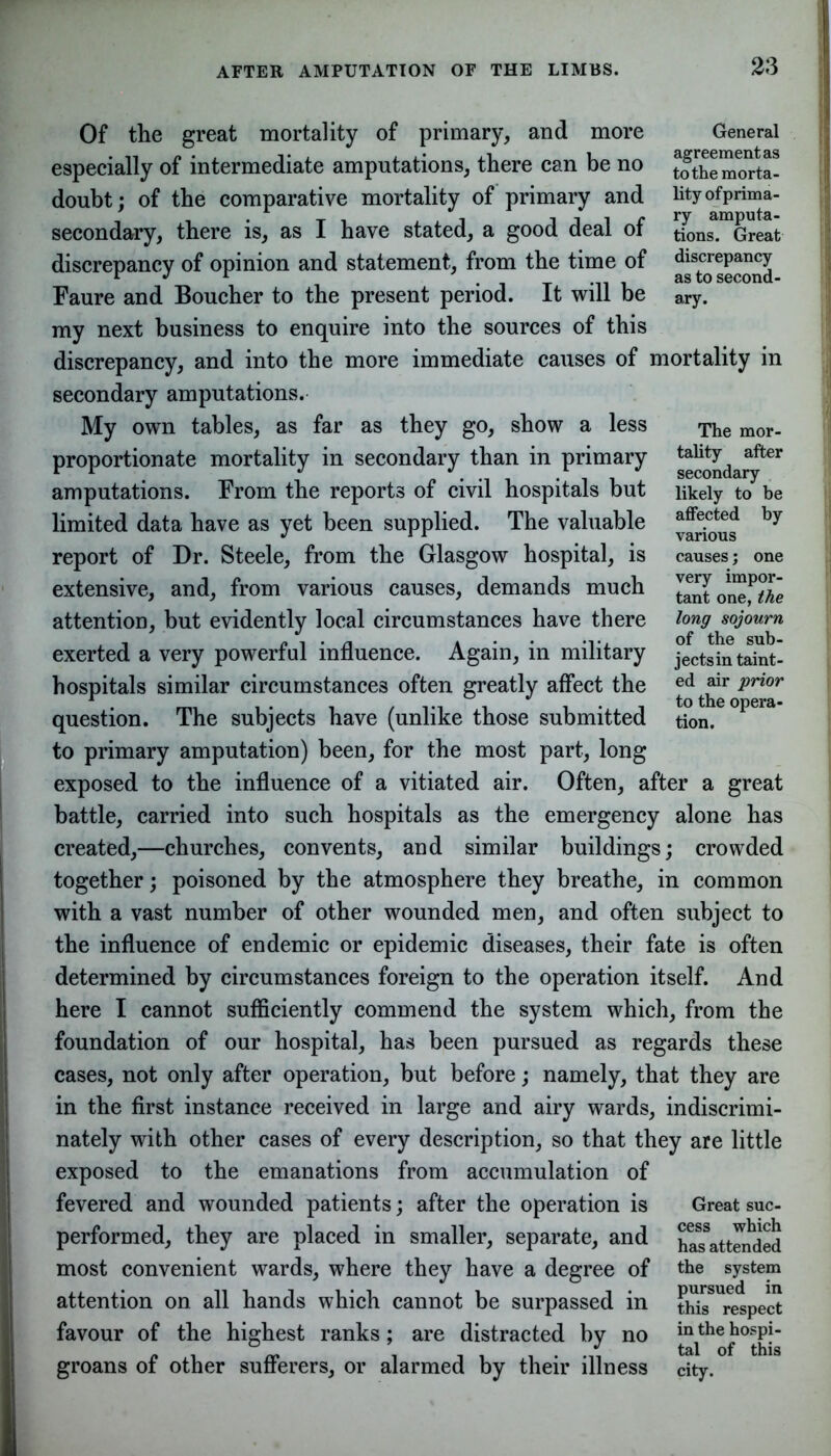 Of the great mortality of primary, and more especially of intermediate amputations, there can be no doubt; of the comparative mortality of primary and secondary, there is, as I have stated, a good deal of discrepancy of opinion and statement, from the time of Faure and Boucher to the present period. It will be my next business to enquire into the sources of this discrepancy, and into the more immediate causes of mortality in secondary amputations. My own tables, as far as they go, show a less proportionate mortality in secondary than in primary amputations. From the reports of civil hospitals but limited data have as yet been supplied. The valuable report of Dr. Steele, from the Glasgow hospital, is extensive, and, from various causes, demands much attention, but evidently local circumstances have there exerted a very powerful influence. Again, in military hospitals similar circumstances often greatly affect the question. The subjects have (unlike those submitted to primary amputation) been, for the most part, long exposed to the influence of a vitiated air. Often, after a great battle, carried into such hospitals as the emergency alone has created,—churches, convents, and similar buildings; crowded together; poisoned by the atmosphere they breathe, in common with a vast number of other wounded men, and often subject to the influence of endemic or epidemic diseases, their fate is often determined by circumstances foreign to the operation itself. And here I cannot sufficiently commend the system which, from the foundation of our hospital, has been pursued as regards these cases, not only after operation, but before; namely, that they are in the first instance received in large and airy wards, indiscrimi- nately with other cases of every description, so that they are little exposed to the emanations from accumulation of fevered and wounded patients; after the operation is performed, they are placed in smaller, separate, and most convenient wards, where they have a degree of attention on all hands which cannot be surpassed in favour of the highest ranks; are distracted by no groans of other sufferers, or alarmed by their illness Great suc- cess which has attended the system pursued in this respect in the hospi- tal of this city. The mor- tality after secondary likely to be affected by various causes; one very impor- tant one, the long sojourn of the sub- jects in taint- ed air prior to the opera- tion. 23 General agreement as to the morta- lity ofprima- ry amputa- tions. Great discrepancy as to second- ary.