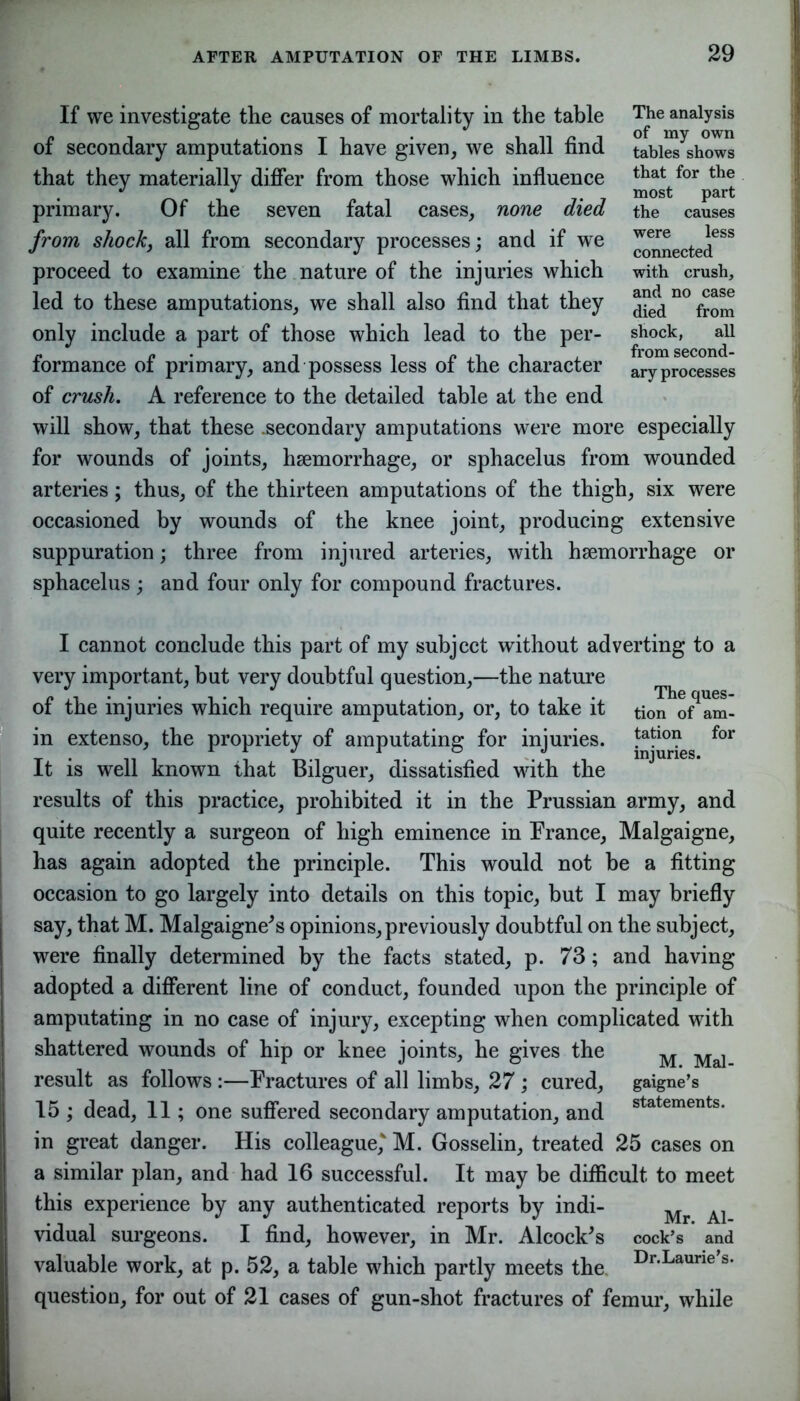 If we investigate the causes of mortality in the table of secondary amputations I have given, we shall find that they materially differ from those which influence primary. Of the seven fatal cases, none died from shock, all from secondary processes; and if we proceed to examine the nature of the injuries which led to these amputations, we shall also find that they only include a part of those which lead to the per- formance of primary, and possess less of the character of crush. A reference to the detailed table at the end The analysis of my own tables shows that for the most part the causes were less connected with crush, and no case died from shock, all from second- ary processes will show, that these .secondary amputations were more especially for wounds of joints, haemorrhage, or sphacelus from wounded arteries; thus, of the thirteen amputations of the thigh, six were occasioned by wounds of the knee joint, producing extensive suppuration; three from injured arteries, with haemorrhage or sphacelus ; and four only for compound fractures. I cannot conclude this part of my subject without adverting to a very important, but very doubtful question,—the nature of the injuries which require amputation, or, to take it tion o^am- in extenso, the propriety of amputating for injuries. !-atl0? for It is well known that Bilguer, dissatisfied with the results of this practice, prohibited it in the Prussian army, and quite recently a surgeon of high eminence in Prance, Malgaigne, has again adopted the principle. This would not be a fitting occasion to go largely into details on this topic, but I may briefly say, that M. Malgaigne's opinions, previously doubtful on the subject, were finally determined by the facts stated, p. 73; and having adopted a different line of conduct, founded upon the principle of amputating in no case of injury, excepting when complicated with shattered wounds of hip or knee joints, he gives the M Mal result as follows:—Fractures of all limbs, 27; cured, gaigne’s 15 ; dead, 11; one suffered secondary amputation, and statements- in great danger. His colleague,' M. Gosselin, treated 25 cases on a similar plan, and had 16 successful. It may be difficult to meet this experience by any authenticated reports by indi- Mr A] vidual surgeons. I find, however, in Mr. Alcock's cock’s and valuable work, at p. 52, a table which partly meets the Dr-Laurie’s' question, for out of 21 cases of gun-shot fractures of femur, while