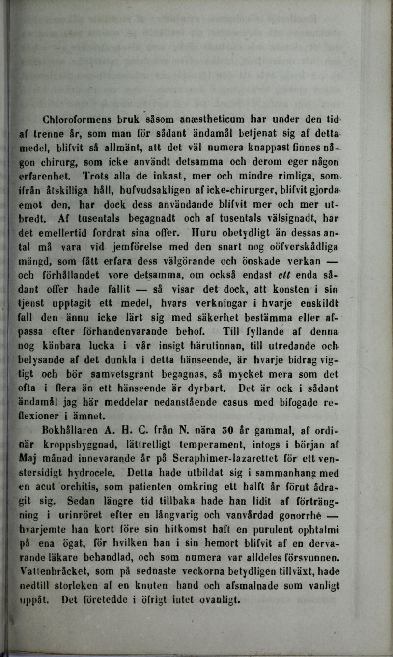 ! Chloroformens bruk såsom anaestheticum har under den tid af trenne år, som man för sådant ändamål beljenat sig af detta medel, blifvit så allmänt, att det väl numera knappast finnes nå- gon chirurg, som icke användt detsamma och derom eger någon erfarenhet. Trots alla de inkast, mer och mindre rimliga, som ifrån åtskilliga håll, hufvudsakligen af icke-chirurger, blifvit gjorda emot den, har dock dess användande blifvit mer och mer ut- bredt. Af tusentals begagnadt och af tusentals välsignadt, har det emellertid fordrat sina offer. Huru obetydligt än dessas an- tal må vara vid jemförelse med den snart nog oöfverskådliga mängd, som fått erfara dess välgörande och önskade verkan — och förhållandet vore detsamma, om också endast ett enda så- dant offer hade fallit — så visar det dock, att konsten i sin tjenst upptagit ett medel, hvars verkningar i hvarje enskildt fall den ännu icke lärt sig med säkerhet bestämma eller af- passa efter förhandenvarande behof. Till fyllande af denna nog känbara lucka i vår insigt härutinnan, till utredande och belysande af det dunkla i detta hänseende, är hvarje bidrag vig- tigt och bor samvetsgrant begagnas, så mycket mera som det ofta i flera än ett hänseende är dyrbart. Det är ock i sådant ! ändamål jag här meddelar nedanstående casus med bifogade re- j flexioner i ämnet. Bokhållaren A. H. C. från N. nära 50 år gammal, af ordi- i när kroppsbyggnad, lättretligt temperament, intogs i början af | Maj månad innevarande år på Seraphimer-lazarettet för ett ven- | stersidigt hydrocele. Detta hade utbildat sig i sammanhang med 1 en acut orchitis, som patienten omkring ett halft år förut ådra- : git sig. Sedan längre tid tillbaka hade han lidit af förträng- | ning i urinröret efter en långvarig och vanvårdad gonorrhé — I hvarjemte han kort löre sin hitkomst haft en purulent ophtalmi på ena ögat, för hvilken han i sin hemort blifvit af en derva- rande läkare behandlad, och som numera var alldeles försvunnen. Vattenbråcket, som på sednaste veckorna betydligen tillväxt, hade II nedtill storleken af en knuten hand och afsmalnade som vanligt uppåt. Det företedde i öfrigt intet ovanligt. B '