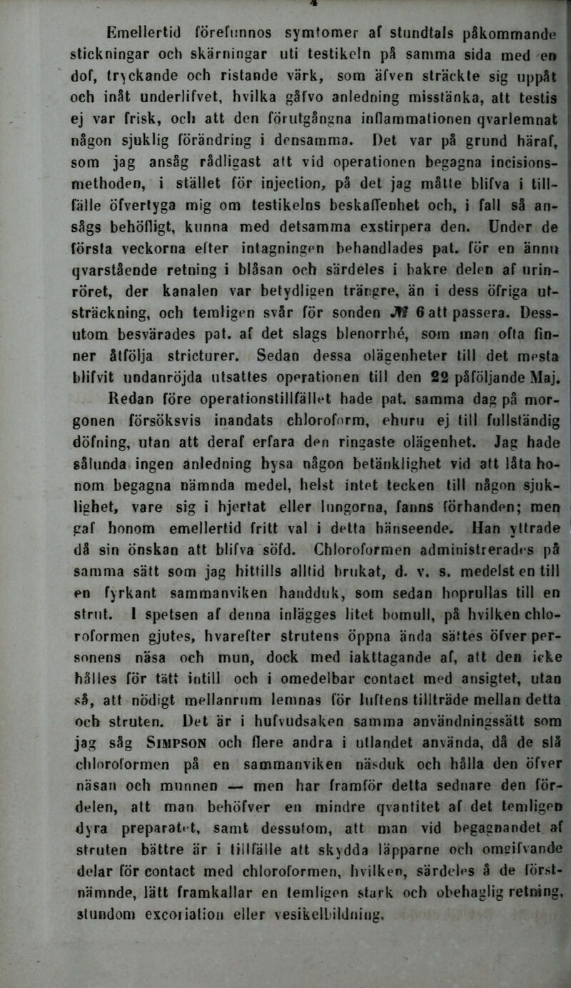 Emellertid förefunnos symtomer af stundtals påkommande stickningar och skärningar uti testikeln på samma sida med en dof, tryckande och ristande värk, som äfven sträckte sig uppåt och inåt underlifvet, hvilka gåfvo anledning misstänka, att testis ej var frisk, och att den förutgångna inflammationen qvarlemnat någon sjuklig förändring i densamma. Det var på grund häraf, som jag ansåg rådligast att vid operationen begagna incisions- methoden, i stället för injection, på det jag måtte blifva i till- fälle Öfvertyga mig om testikelns beskaffenhet och, i fall så an- sågs behöfligt, kunna med detsamma exstirpera den. Under de första veckorna etter intagningen behandlades pat. för en ännu qvarstående retning i blåsan och särdeles i bakre delen af urin- : röret, der kanalen var betydligen trängre, än i dess öfriga ut- sträckning, och temligen svår för sonden Jfi 6 att passera. Dess- utom besvärades pat. af det slags blenorrhé, som man ofta fin- ner åtfölja stricturer. Sedan dessa olägenheter till det mesta blifvit undanröjda utsattes operationen till den 22 påföljande Maj. Redan före operationstillfället hade pat. samma dag på mor- gonen försöksvis inandats ehloroform, ehuru ej till fullständig döfning, utan att deraf erfara den ringaste olägenhet. Jag hade sålunda ingen anledning hysa någon betänklighet vid att låta ho- nom begagna nämnda medel, helst intet tecken till någon sjuk- lighet, vare sig i hjertat eller lungorna, fanns förhanden; men gaf honom emellertid fritt val i detta hänseende. Han yttrade då sin Önskan att blifva söfd. Chloroformen administrerades på samma sätt som jag hittills alltid brukat, d. v. s. medelst en till en fyrkant sammanviken handduk, som sedan hoprullas till en strut. I spetsen af denna inlägges litet bomull, på hvilken chlo- roformen gjutes, hvarefter strutens öppna ända sättes öfver per- sonens näsa och mun, dock med iakttagande af, att den icke hålles för tätt intill och i omedelbar contact med ansigtet, utan så, att nödigt mellanrum lemnas för luftens tillträde mellan detta och struten. Det är i hufvudsaken samma användningssätt som jag såg Simpson och flere andra i utlandet använda, då de slå chloroformen på en sammanviken näsduk och hålla den öfver näsan och munnen — men har framför detta sednare den för- delen, att man behöfver en mindre qvantitet af det temligeD dyra preparatet, samt dessutom, att man vid begagnandet af struten bättre är i tillfälle att skydda läpparne och omeifvande delar för contact med chloroformen, hvilken, särdeles å de först- nämnde, lätt framkallar en temligen stark och obehaglig retning, 3tundom excorialion eller vesikelbildniug.