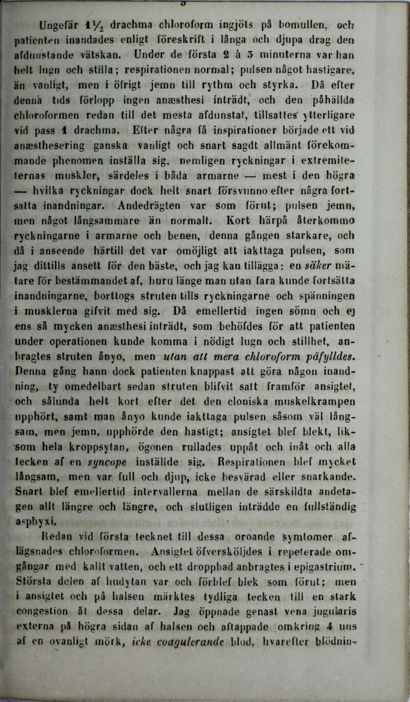 TT Ungefär V/2 drachma chloroform ingjöts på bomullen, och patienten inandades enligt föreskrift i långa och djupa drag den afdunstande vätskan. Under de första 2 ä 5 minuterna var han helt lugn och stilla; respirationen normal; pulsen något hastigare, än vanligt, men i öfrigt jemn till rythm och styrka. Då efter denna tids förlopp ingen ansesthesi inträdt, och den påhällda chloroformen redan till det mesta afdunstat, tillsattes' ytterligare vid pass 1 drachma. Efter några få inspirationer började ett vid anaesthesering ganska vanligt och snart sagdt allmänt förekom- mande phenomen inställa sig, nemligen ryckningar i extremite- ternas muskler, särdeles i båda armarne — mest i den högra — hvilka ryckningar dock helt snart försvunno efter några fort- satta inandningar. Andedrägten var som förut; pulsen jemn, men något långsammare än normalt. Kort härpå återkommo ryckningarne i armarne och benen, denna gången starkare, och då i anseende härtill det var omöjligt att iakttaga pulsen, som jag dittills ansett för den bäste, och jag kan tillägga: en säker mä- tare för bestämmandet af, huru länge man utan fara kunde fortsätta inandningarne, borttogs struten tills ryckningarne och spänningen i musklerna gifvit med sig. Då emellertid ingen sömn och ej ens så mycken ansesthesi inträdt, som behöfdes för att patienten under operationen kunde komma i nödigt lugn och stillhet, an- bragtes struten ånyo, men utan att mera chloroform påfylldes. Denna gång hann dock patienten knappast att göra någon inand- ning, ty omedelbart sedan struten blifvit satt framför ansigtet, och sålunda helt kort efter det den cloniska muskelkrampen upphört, samt man ånyo kunde iakttaga pulsen såsom väl lång- sam, men jemn, upphörde den hastigt; ansigtet blef blekt, lik- som hela kroppsytan, ögonen rullades uppåt och inåt och alla tecken af en syncope inställde sig. Respirationen blef mycket långsam, men var full och djup, icke besvärad eller snarkande. Snart blef emellertid intervallerna mellan de särskildta andeta- gen allt längre och längre, och slutligen inträdde en fullständig asphyxi. Redan vid första tecknet till dessa oroande symtomer af- lägsnades chloroformen. Ansigtet öfversköljdes i repeterade om- gångar med kallt vatten, och ett droppbad anbragtes i epigastriurn. ' Största delen af hudytan var och förblef blek som förut; men i ansigtet och på halsen märktes tydliga tecken till en stark congestion åt dessa delar. Jag öppnade genast vena jugutaris externa på högra sidan af halsen och aftappade omkring 4 uns af en ovanligt mörk, icke coagulcrandc blod, hvarefter blödnin-