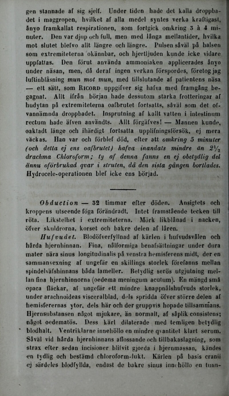 gen stannade af sig sjelf. Under tiden hade det kalla droppba- det i maggropen, hvilket af alla medel syntes verka kraftigast, ånyo framkallat respirationen, som fortgick omkring 3 å 4 mi- nuter. Den var djup och full, men med långa mellantider, hvilka mot slutet blefvo allt längre och längre. Pulsen såväl på halsen som extremiteterna okännbar, och hjertljuden kunde icke vidare uppfattas. Den förut använda ammoniaken applicerades ånyo under näsan, men, då deraf ingen verkan förspordes, företog jag luftinblåsning mun mot mun, med tillslutande af patientens näsa — ett sätt, som Ricord uppgifver sig hafva med framgång be- gagnat. Allt ifrån början hade dessutom starka frotteringar af hudytan på extremiteterna oafbrutet fortsatts, såväl som det of- vannämnda droppbadet. Insprutning af kallt vatten i intestinum rectum hade älven användts. Allt förgäfves! — Mannen kunde, oaktadt länge och ihärdigt fortsatta upplifningslörsök, ej mera väckas. Han var och förblef död, efter att omkring 5 minuter (och detta ej ens oafbrutet) hafva inandats mindre än 2l/2 drachma Chloroform; ty af denna fanns en ej obetydlig del ännu oförbrukad qvar i struten, då den sista gången bortlades. Hydrocele-operationen blef icke ens börjad. Obduction — 32 timmar efter döden. Ansigfets och kroppens utseende foga förändradt. Intet framstående tecken till röta. Likstelhet i extremiteterna. Mörk likblånad i nacken, öfver skuldrorna, korset och bakre delen af låren. Hufvudet. Blodöfverfyllnad af kärlen i hufvudsvålen och hårda hjernhinnan. Fina, nålformiga benafsältningar under dura mater nära sinus longitudinalis på venstra hemisferens midt, der en sammanvexning af ungefär en skil!ings storlek forefanns mellan spindelväfshinnans båda lameller. Betydlig serös utgjutning mel- lan fina hjernhinnorna (oedema meningum acutum). En mängd små opaca fläckar, af ungefär ett mindre knappnålshufvuds storlek, under arachnoideas visceralblad, d«ds spridda öfver större delen af hemisferernas ytor, dels här och der gruppvis hopade tillsammans. Hjernsubstansen något mjukare, än normalt, af såplik consistens; något oedematös. Dess kärl dilaterade med temligen betydlig blodhalt. Ventriklarne innehöllo en mindre qvantitet klart serum. Såväl vid hårda hjernhinnans aflossande och tillbakaslagning, som strax efter sedan incisioner blilvit gjorda i hjernmassan, kändes en tydlig och bestämd chloroform-lukt. Kärlen på basis cranii ej särdeles blodfyllda, endast de bakre sinus innehöllo en tunn-