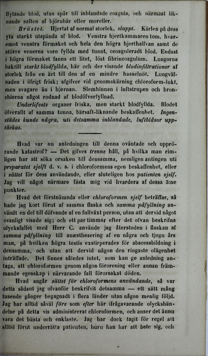 flytande blod, utan spår till inblandade eoagula, och nårmast lik- nande saften af björnbär eller moreller. Bröstet. Hjertat af normal storlek, slappt. Kärlen på dess yta starkt utspända af blod. Venstra hjertkammaren tom, hvar- emot venstra förmaket och hela den högra hjerthalfvan samt de större venerna voro fyllda med tunnt, ocoaguleradt blod. Endast i högra förmaket fanns ett litet, löst fibrincoagulum. Lungorna baktill starkt blodfyllda, här och der visande blodinfiltrationer af storlek från en ärt till den af en mindre hasselnöt. Lungväf- naden i öfrigt frisk; afgifver vid genomskärning chloroform-lukt, men svagare än i hjernan. Slemhinnan i luftstrupen och bron» chierna något rodnad af blodÖfverfyllnad. Underlifvets organer friska, men starkt blodfyllda. Blodet öfverallt af samma tunna, bärsaft-liknande beskaffenhet. Ingen- städes kunde några, uti detsamma inblandade, luflblåsor upp- täckas. Hvad var nu anledningen till denna oväntade och upprö- rande katastrof? — Det gifves trenne håll, på hvilka man rim- ligen har att söka orsaken till densamma, nemligen antingen uti preparatet sjelft d. v. s. i chloroformens egen beskaffenhet, eller i sättet for dess användande, eller sluteligen hos patienten sjelf. Jag vill något närmare fästa mig vid hvardera af dessa 3:ne punkter. Hvad det förstnämnda eller chloroformen sjelf beträffar, så hade jag kort förut af samma flaska och samma påfyllning an- vändt en del till döfvande af en fullväxt person, utan att dervid något ovanligt visade sig; och ett par timmar efter det ofvan beskrifna olycksfallet med Herr C. använde jag återstoden i flaskan af samma påfyllning till anaesthesering af en några och tjugu års man, på hvilken högra testis exstirperades för abscessbildning i densamma, och utan att dervid någon den ringaste olägenhet inträffade. Det finnes således intet, som kan ge anledning an- taga, att chloroformen genom någon förorening eller annan främ- mande egenskap i närvarande fall förorsakat döden. Hvad angår sättet för chloroformens användande, så var detta sådant jag ofvanför beskrifvit detsamma — ett sätt mång tusende gånger begagnadt i flera länder utan någon menlig följd. Jag har alltid såväl före som efter här ifrågavarande olyckshän- delse på detta vis administrerat chloroformen, och anser det ännu vara det bästa och enklaste. Jag har dock tagit för regel att alltid förut underrätta patienten, huru han har att bete sig, och