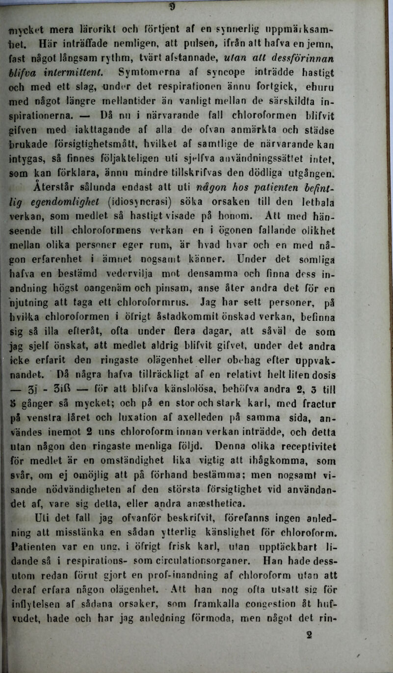 mycket mera lärorikt och lortjent af en synnerlig iippmärksam- “het. Här inträffade nemligen, att pulsen, ifrån att hafva en jemn, fast något långsam rythm, tvärt afstannade, utan att dessförinnan blifva intermittent. Symtomema af svncope inträdde hastigt och med ett slag, under det respirationen ännu fortgick, ehuru med något längre mellantider än vanligt mellan de särskildfa in- spirationerna. — Då nu i närvarande fall chloroformen blifvit gifven med iakttagande af alla de ofvan anmärkta och städse brukade försigtighetsmått, hvilket af samtlige de närvarande kan intygas, så finnes följakteligen uti sjelfva användningssättet intet, som kan förklara, ännu mindre tillskrifvas den dödliga utgången. Återstår sålunda endast att uti någon hos patienten befint- lig egendomlighet (idiosj ncrasi) söka orsaken till den lethala verkan, som medlet så hastigt visade på honom. Att med hän- seende till chloroformens verkan en i ögonen fallande olikhet mellan olika personer eger rum, är hvad hvar och en med nå- gon erfarenhet i ämnet nogsamt känner. Under det somliga hafva en bestämd vedervilja mot densamma och finna dess in- andning högst oangenäm och pinsam, anse åter andra det för en njutning att taga ett chloroformrus. Jag har sett personer, på hvilka chloroformen i ölrigt åstadkommit önskad verkan, befinna sig så illa efteråt, ofta under Gera dagar, att såväl de som jag sjelf önskat, att medlet aldrig blifvit gifvet, under det andra icke erfarit den ringaste olägenhet eller obehag efter uppvak- nandet. Då några hafva tillräckligt af en relativt helt liten dosis — 3.) - — för att blifva känslolösa, behöfva andra 2, 3 till S gånger så mycket; och på en stor och stark karl, med fractur på venstra låret och luxation af axelleden på samma sida, an- vändes inemot 2 uns chloroform innan verkan inträdde, och detta utan någon den ringaste menliga följd. Denna olika receptivitet för medlet är en omständighet lika vigtig att ihågkomma, som svår, om ej omöjlig att på förhand bestämma; men nogsamt vi- sande nödvändigheten af den största försigtighet vid användan- det af, vare sig detta, eller andra anaesthetica. Uti det fall jag ofvanför beskrifvit, förefanns ingen anled- ning att misstänka en sådan ytterlig känslighet för chloroform. Patienten var en ung, i öfrigt frisk karl, utan upptäckbart li- dande så i respirations- som circulationsorganer. Han hade dess- utom redan förut gjort en prof-inandning af chloroform utan att deraf erfara någon olägenhet. Att han nog ofta utsatt sig for inflytelsen af sådana orsaker, som framkalla congestion åt huf- vudet, hade och har jag anledning förmoda, men något det rin- 2