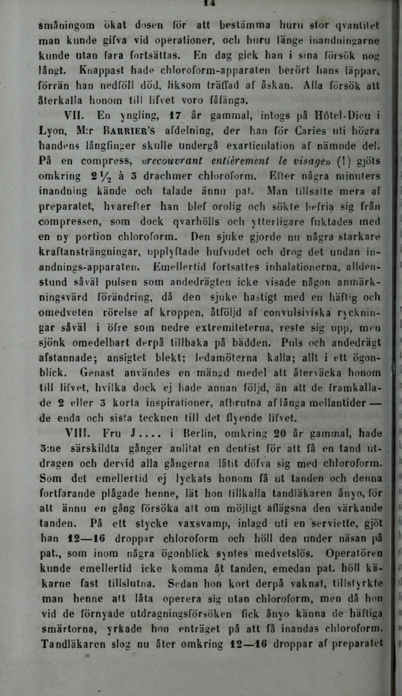 småningom ökat dosen lör att bestamma liuni stor qvanlitet man kunde gifva vid operationer, och huru länge inandningarne kunde utan fara fortsättas. En dag gick han i sina försök nog långt. Knappast hade chloroform-apparaten berört hans läppar, förrän han nedföll död, liksom träffad af åskan. Alla försök att återkalla honom till lifvet voro fåfänga. VII. En yngling, 17 år gammal, intogs på Hötel-Dieu i Lyon, M:r Barrier’s afdelning, der han för Caries uti högra handens långfinger skulle undergå exarticulation af nämnde del. På en compress, »recouvrant entiérement le visage» (!) gjöts omkring 21/2 å 3 drachmer chloroform. Eller några minuters inandning kände och talade ännu pal. Man tillsatte mera af preparatet, hvarefter han blef orolig och sökte befri§ sig från compressen, som dock qvarhöils och ytterligare fuktades med en ny portion chloroform. Den sjuke gjorde nu några starkare kraftansträngningar, upplyftade hufvudet och drog det undan in- andnings-apparaten. Emellertid fortsattes inhalationerna, allden- stund såväl pulsen som andedrägten icke visade någon anmärk- ningsvärd förändring, då den sjuke hastigt med en häftig och omedveten rörelse af kroppen, åtföljd af convulsiviska rycknin- gar såväl i öfre som nedre extremiteterna, reste sig upp, men sjönk omedelbart derpå tillbaka på bädden. Puls och andedrägt afstannade; ansigtet blekt; ledamöterna kalla; allt i ett ögon- blick. Genast användes en mängd medel att åtenäcka honom till lifvet, hvilka dock ej hade annan följd, än att de framkalla- de 2 eller 3 korta inspirationer, afbrutna af långa mellantider — de enda och sista tecknen till det flyende lifvet. VIII. Fru J .... i Berlin, omkring 20 år gammal, hade 3:ne särskildta gånger anlitat en deutist för att få en tand ut- dragen och dervid alla gångerna låtit döfva sig med chloroform. Som det emellertid ej lyckats honom få ut tanden och denna fortfarande plågade henne, lät hon tillkalla tandläkaren ånyo, för att ännu en gång försöka att om möjligt afiägsna den värkande tanden. På ett stycke vaxsvamp, inlagd uti en serviette, gjöt han 12—16 droppar chloroform och höll den under näsan på pat., som inom några ögonblick syntes medvetslös. Operatören kunde emellertid icke komma åt tanden, emedan pat. höll kä- karne fast tillslutna. Sedan hon kort derpå vaknat, tillstyrkte man henne att låta operera sig utan chloroform, men då hon vid de förnyade utdragningsförsöken fick ånyo känna de häftiga smärtorna, yrkade hon enträget på att få inandas chloroform. Tandläkaren slog nu åter omkring 12—16 droppar af preparatet