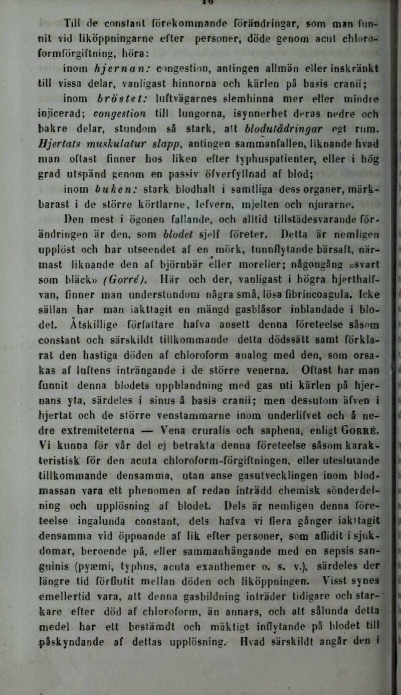 Till (te constant förekommande förändringar, som man fun- nit vid liköppningarne efter personer, döde genom acut chloro- formförgiftning, höra: inom hjernan: eongestion, antingen allmän eller inskränkt till vissa delar, vanligast hinnorna och kärlen på basis cranii; inom bröstet: luftvägarnes slemhinna mer eller mindre injicerad; congestion till lungorna, isynnerhet deras nedre och bakre delar, stundom så stark, att bl o du lådringar egt rum. Hjertats muskulatur slapp, antingen sammanfallen, liknande hvad man oftast finner hos liken efter typhuspatienter, eller i hög grad utspänd genom en passiv öfverfyllnad af blod; inom buken: stark biodhalt i samtliga dess organer, märk- barast i de större körtlarne, lefvern, mjelten och njurarne. Den mest i ögonen fallande, och alltid tillstädesvarande för- ändringen är den, som blodet sjelf företer. Detta är nemligen upplöst och har utseendet af en mörk, tunnflytande bärsaft, när- mast liknande den af björnbär eller moreller; någongång »svart som bläck» (Gorré). Här och der, vanligast i högra hjerthalf- van, finner man understundom några små, lösa fibrincoagula. Icke sällan har man iakttagit en mängd gasblåsor inblandade i blo- det. Atskillige författare hafva ansett denna företeelse såsom constant och särskildt tillkommande detta dödssätt samt förkla- rat den hastiga döden af chloroform analog med den, som orsa- kas af luftens inträngande i de större venerna. Oftast har man funnit denna blodets uppblandning mod gas uti kärlen på hjer- nans yta, särdeles i sinus å basis cranii; men dessutom äfven i hjertat och de större venstammarne inom underlifvet och å ne- dre extremiteterna — Vena eruralis och saphena, enligt Gorré. Vi kunna för vår del ej betrakta denna företeelse såsom karak- teristisk för den acuta chloroform-förgiftningen, eller uteslutande tillkommande densamma, utan anse gasutvecklingen inom blod- massan vara ett phenomen af redan inträdd chemisk sonderdel- ning och upplösning af blodet. Dels är nemligen denna före- teelse ingalunda constant, dels hafva vi flera gånger iakttagit densamma vid öppuande af lik efter personer, som aUidit i sjuk- domar, beroende på, eller sammanhängande med en sepsis san- guinis (pyaemi, typhus, acuta exanthemer o. s. v.), särdeles der längre tid förflutit mellan döden och liköppningen. Visst synes emellertid vara, att denna gasbildning inträder tidigare och star- kare efter död af chloroform, än annars, och att sålunda detta medel har ett bestämdt och mäktigt inflytande på blodet till .påskyndande af dettas upplösning. Hvad särskildt angår den i