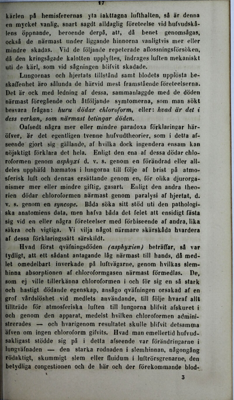__—. rr kärlen pä hemisferernas yla iakttagna lufthalten, så är denna en mycket vanlig, snart sagdt alldaglig företeelse vid hufvudskå- lens öppnande, beroende derpå, att, då benet genomsågas, också de närmast under liggande hinnorna vanligtvis mer eller mindre skadas. Vid de följande repeterade aflossningsförsoken, då den kringsågade kalotten upplyftes, indrages luften mekaniskt uti de kärl, som vid sågningen blifvit skadade. Lungornas och hjertats tillstånd samt blodets upplösta be- skaffenhet äro sålunda de härvid mest framstående företeelserna. Det är ock med ledning af dessa, sammanlaggde med de döden närmast föregående och åtföljande symtomerna, som man sökt hesvara frågan: huru dödar chloroform, eller: hvad är det i dess verkan, som närmast betingar döden. Oafsedt några mer eller mindre paradoxa förklaringar här- öfver, är det egentligen tvenne hufvudtheorier, som i detta af- seende gjort sig gällande, af hvilka dock ingendera ensam kan nöjaktigt förklara det hela. Enligt den ena af dessa dödar chlo- roformen genom asphyxi d. v. s. genom en förändrad eller all- deles upphäfd haematos i lungorna till följe af brist på atmo- sferisk luft och dennas ersättande genom en, för olika djurorga- nismer mer eller mindre giftig, gasart; Enligt den andra theo- rien dödar chloroformen närmast genom paralysi af hjertat, d. v. s. genom en syneope. Båda söka sitt stöd uti den pathologi- ska anatomiens data, men hafva båda det felet att ensidigt fästa sig vid en eller några företeelser med förbiseende af andra, lika säkra och vigtiga. Vi vilja något närmare skärskåda hvardera af dessa förklaringssätt särskildt. Hvad först qväfningsdöden (asphyxien) beträffar, så var tydligt, att ett sådant antagande låg närmast til) hands, då med- let omedelbart inverkade på luftvägarne, genom hvilkas slem- hinna absorptionen af chloroformgasen närmast förmedlas. De, ii som ej ville tillerkänna chloroformen i och för sig en så stark 1i och hastigt dödande egenskap, ansågo qväfningen orsakad af en grof vårdslöshet vid medlets användande, till följe hvaraf allt tillträde för atmosferiska luften till lungorna blifvit afskuret i och genom den apparat, medelst hvilken chloroformen admini- strerades — och hvarigenom resultatet skulle blifvit detsamma äfven om ingen chloroform gifvits. Hvad man emellertid hufvud- sakligast stödde sig på i detta afseende var förändringarne i lungväfnaden — den starka rodnaden i slemhinnan, någongång rödaktigt, skummigt slem eller fluidum i luftrörsgrenarne* den betydliga congestionen och de här och der förekommande blod- i 3