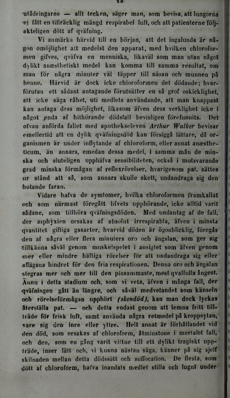 10 xilådringarne — allt tecken, säger man, som bevisa, att lungorna ej fått en tillräcklig mängd respirabel luft, och att patienterne följ- akteligen dött af qväfning. Vi anmärka härvid till en början, att det ingalunda är nå- gon omöjlighet att medelst den apparat, med hvilken chlorofor- men gifves, qväfva en menniska, likaväl som man utan något d > lik t anaeslhetiskt medel kan komma till samma resultat, om man för några minuter väl täpper till näsan och munnen på henne. Härvid är dock icke chloroforinen det dödande; hvar- förutan ett sådant antagande förutsätter en så grof oskicklighet, att icke säga råhet, uti medlets användande, att man knappast kan antaga dess möjlighet, likasom äfven dess verklighet icke i något jenda af hithörande dödsfall bevisligen forefunnits. Det ofvan anförda fallet med apotheksoleven Arthur Walker bevisar emellertid att en dylik qväfningsdöd kan försiggå lättare, då or- ganismen är under inflytande af chloroform, eller annat anaesthe- ticum, än annars, emedan dessa medel, i samma mån de min- ska och sluteligen upphäfva sensibiliteten, också i motsvarande grad minska förmågan af reflexrörelser, hvarigenom pat. sättes ur stånd att så, som annars skulle skett, undandraga sig den hotande faran. Vidare hafva de symtomer, hvilka chloroformen framkallat och som närmast föregått lifvets upphörande, icke alltid varit sådane, som tillhöra qväfningsdöden. Med undantag af de fall, der asphyxien orsakas af absolut irrespirabla, äfven i minsta qvantitet giftiga gasarter, hvarvid döden är ögonblicklig, föregås den af några eller flera minuters oro och ängslan, som ger sig tillkänna såväl genom muskelspelet i ansigtet som äfven genom *ner eller mindre häftiga rörelser for att undandraga sig eller aflägsna hindret for den fria respirationen. Denna oro och ängslan stegras mer och mer till den pinsammaste, mest qvalfulla ångest. Ännu i detta stadium och, som vi veta, äfven i många fall, der qväfningen gått än längre, och såväl medvetandet som känseln och rörelseförmågan upphört (skendöd)^ kan man dock lyckas återställa pat. — och detta endast genom att lemna fritt till- träde för frisk luft, samt använda några retmedel på kroppsytan, vare sig den inre eller yttre. Helt annat är förhållandet vid den död, som orsakas af chloroform, åtminstone i merlalet fall, och den, som en gång varit vittne till ett dylikt tragiskt upp- träde, inser lätt och, vi kunna nästan säga, käuner på sig sjelf skilnaden mellan detta dödssätt och sufTocalion. De flesta, som dött af chloroform, hafva inandats medlet stilla och lugnt under
