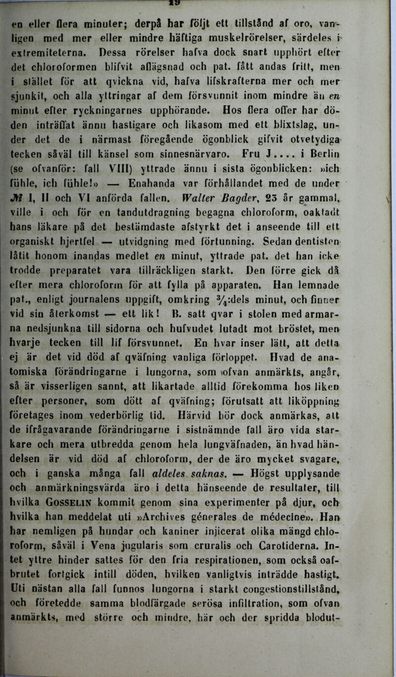 en eller flera minuter; derpå har följt ett tillstånd af oro, van- ligen med mer eller mindre häftiga muskelrörelser, särdeles i exfremiteterna. Dessa rörelser hafva dock snart upphört efter det chloroformen blifvit aflägsnad och pat. fått andas fritt, men i stället för att qvickna vid, hafva lifskrafterna mer och mer sjunkit, och alla yttringar af dem försvunnit inom mindre än en minut efter ryckningarnes upphörande. Hos flera offer har dö- den inträffat ännu hastigare och likasom med ett blixtslag, un- der det de i närmast föregående ögonblick gifvit otvetydiga tecken såväl till känsel som sinnesnärvaro. Fru J.... i Berlin (se ofvanför: fall VIII) yttrade ännu i sista ögonblicken: »ich fiihle, ich fiihle!» — Enahanda var förhållandet med de under Jtf 1, II och VI anförda fallen. Walter Bagder, 23 år gammal, ville i och för en tandutdragning begagna chloroform, oakfadt hans läkare på det bestämdaste afstyrkt det i anseende till ett organiskt hjertfel — utvidgning med förtunning. Sedan dentisten låtit honom inandas medlet en minut, yttrade pat. det han icke trodde preparatet vara tillräckligen starkt. Den förre gick då efter mera chloroform för att fylla på apparaten. Han lemnade pat., enligt journalens uppgift, omkring %:dels minut, och finner vid sin återkomst — ett lik! B. satt qvar i stolen med armar- na nedsjunkna till sidorna och hufvudet lutadt mot bröstet, men hvarje tecken till lif försvunnet. En hvar inser lätt, att detta ej är det vid död af qväfning vanliga förloppet. Hvad de ana- tomiska förändringarne i lungorna, som tofvan anmärkts, angår, så är visserligen sannt, att likartade alltid förekomma hos liken efter personer, som dött af qväfning; förutsatt att liköppning företages inom vederbörlig tid. Härvid bör dock anmärkas, att de ifrågavarande förändringarne i sistnämnde fall äro vida star- kare och mera utbredda genom hela lungväfnaden, än hvad hän- delsen är vid död af chloroform, der de äro mycket svagare, och i ganska många fall aldeles saknas. — Högst upplysande och anmärkningsvärda äro i detta hänseende de resultater, till hvilka Gosselin kommit genom sina experimenter på djur, och hvilka han meddelat uti »Archives génerales de médecine». Han har nemligen på hundar och kaniner injicerat olika mängd chlo- roform, såväl i Vena jogularis som cruralis och Carotiderna. In- tet yttre hinder sattes for den fria respirationen, som också oaf- brutet fortgick intill döden, hvilken vanligtvis inträdde hastigt. Uti nästan alla fall funnos lungorna i starkt congestionstillstånd, och företedde samma blodfärgade serösa infiltration, som ofvan anmärkts, med större och mindre, här och der spridda blodut-