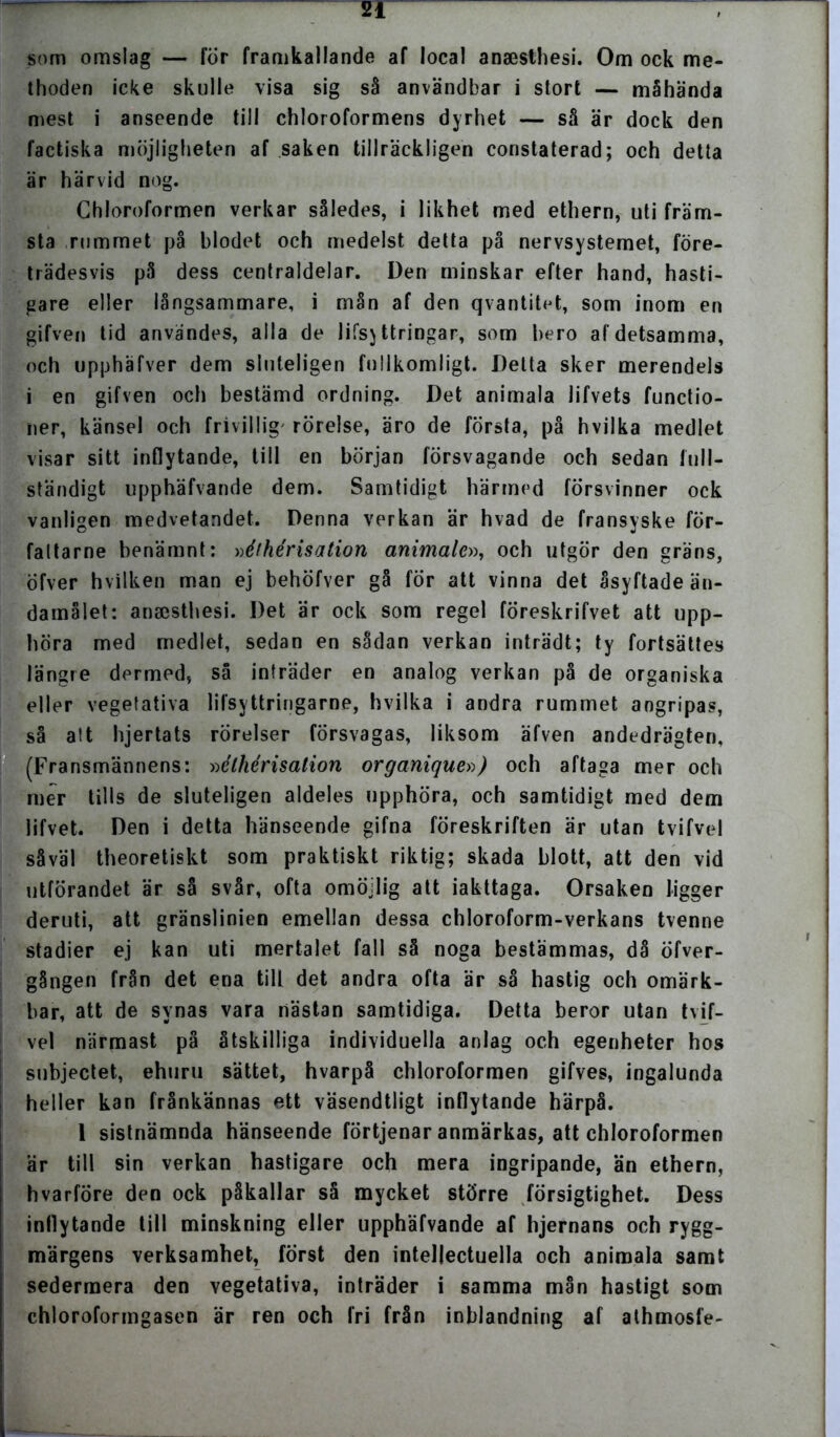 som omslag — för framkallande af local anaesthesi. Om ock me- thoden icke skulle visa sig så användbar i stort — måhända mest i anseende till chloroformens dyrhet — så är dock den faetiska möjligheten af saken tillräckligen constaterad; och detta är härvid nog. Chloroformen verkar således, i likhet med ethern, uti främ- sta rummet på blodet och medelst detta på nervsystemet, före- trädesvis på dess centraldelar. Den minskar efter hand, hasti- gare eller långsammare, i mån af den qvantitet, som inom en gifven tid användes, alla de lifsj ttringar, som bero af detsamma, och upphäfver dem sluteligen fullkomligt. Detta sker merendels i en gifven och bestämd ordning. Det animala lifvets funetio- ner, känsel och frivillig' rörelse, äro de första, på hvilka medlet visar sitt inflytande, till en början försvagande och sedan full- ständigt upphäfvande dem. Samtidigt härmed försvinner ock vanligen medvetandet. Denna verkan är hvad de fransyske för- fat ta rne benämnt: »élhérisation animale», och utgör den gräns, Öfver hvilken man ej behöfver gå för att vinna det åsyftade än- damålet: anaesthesi. Det är ock som regel föreskrifvet att upp- höra med medlet, sedan en sådan verkan inträdt; ty fortsättes längre dermed, så inträder en analog verkan på de organiska eller vegetativa lifsyttringarne, hvilka i andra rummet angripas, så alt hjertats rörelser försvagas, liksom äfven andedrägten, (Fransmännens: »élhérisation organique») och aftaga mer och mer tills de sluteligen aldeles upphöra, och samtidigt med dem lifvet. Den i detta hänseende gifna föreskriften är utan tvifvel såväl theoretiskt som praktiskt riktig; skada blott, att den vid utförandet är så svår, ofta omöjlig att iakttaga. Orsaken ligger deruti, att gränslinien emellan dessa chloroform-verkans tvenne stadier ej kan uti mertalet fall så noga bestämmas, då öfver- gången från det ena till det andra ofta är så hastig och omärk- bar, att de synas vara nästan samtidiga. Detta beror utan tvif- vel närmast på åtskilliga individuella anlag och egenheter hos subjeetet, ehuru sättet, hvarpå chloroformen gifves, ingalunda heller kan frånkännas ett väsendtligt inflytande härpå. 1 sistnämnda hänseende förtjenar anmärkas, att chloroformen är till sin verkan hastigare och mera ingripande, än ethern, hvarföre den ock påkallar så mycket större försigtighet. Dess inflytande till minskning eller upphäfvande af hjernans och rygg- märgens verksamhet, först den intellectuella och animala samt sedermera den vegetativa, inträder i samma mån hastigt som chloroformgasen är ren och fri från inblandning af alhmosfe-