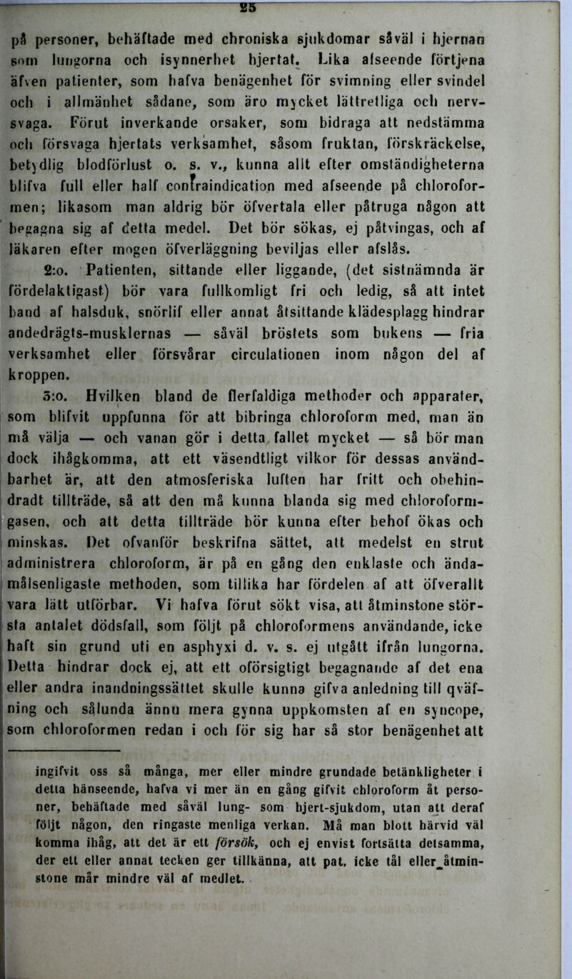 pä personer, behäftade med chroniska sjukdomar såväl i hjernan som lungorna och isynnerhet hjertat. Lika afseende förtjena äfven patienter, som hafva benägenhet för svimning eller svindel och i allmänhet sådane, som äro mycket lättretliga och nerv- svaga. Förut inverkande orsaker, som bidraga att nedstämma och försvaga hjertats verksamhet, såsom fruktan, förskräckelse, betydlig blodförlust o. s. v., kunna allt efter omständigheterna blifva full eller half confraindication med afseende på chlorofor- men; likasom man aldrig bör öfvertala eller påtruga någon att begagna sig af detta medel. Det bör sökas, ej påtvingas, och af läkaren efter mogen öfverläggning beviljas eller afslås. 2:o. Patienten, sittande eller liggande, (det sistnämnda är fördelaktigast) bör vara fullkomligt fri och ledig, så att intet band af halsduk, snörlif eller annat åtsittande klädesplagg hindrar andedrägts-musklernas — såväl bröstets som bukens — fria verksamhet eller försvårar circulationen inom någon del af kroppen. 5:o. Hvilken bland de flerfaldiga methoder och apparater, som blifvit uppfunna för att bibringa chloroform med, man än må välja — och vanan gör i detta fallet mycket — så bör man dock ihågkomrna, att ett väsendtligt vilkor för dessas använd- barhet är, att den atmosferiska luften har fritt och obehin- dradt tillträde, så att den må kunna blanda sig med chloroform- gasen, och att detta tillträde bör kunna efter behof ökas och minskas. Det ofvanför beskrifna sättet, att medelst en strut administrera chloroform, är på en gång den enklaste och ända- målsenligaste methoden, som tillika har fördelen af att öfverallt vara lätt utförbar. Vi hafva förut sökt visa, att åtminstone stör- sta antalet dödsfall, som följt på chloroformens användande, icke haft sin grund uti en asphyxi d. v. s. ej utgått ifrån lungorna. Detta hindrar dock ej, att ett oförsigtigt begagnande af det ena eller andra inandningssättet skulle kunna gifva anledning till qväf- ning och sålunda ännu mera gynna uppkomsten af en syncope, som chloroformen redan i och för sig har så stor benägenhet att ingifvit oss så många, mer eller mindre grundade betänkligheter i detta hänseende, hafva vi mer än en gång gifvit chloroform åt perso- ner, behäftade med såväl lung- som hjert-sjukdom, utan att deraf följt någon, den ringaste menliga verkan. Må man blott härvid väl komma ihåg, att det är ett försök, och ej envist fortsätta detsamma, der ett eller annat tecken ger tillkänna, att pat. icke tål ellerjtroin- stone mår mindre väl af medlet.