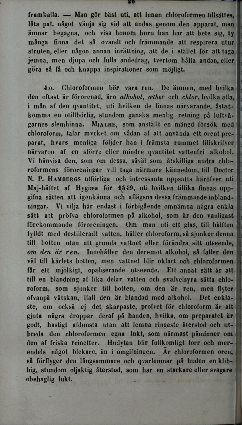 framkalla. — Man gör bäst uti, att innan chloroformen tillsattes, låta pat. något vänja sig vid att andas genom den apparat, man ämnar begagna, och visa honom huru han har att bete sig, ty många finna det så ovandt och främmande att respirera utur struten, eller någon annan inrättning, att de i stället for att taga jemna, men djupa och fulla andedrag, tvertom hålla andan, eller göra så få och knappa inspirationer som möjligt. , 4:o. Chloroformen bör vara ren. De ämnen, med hvilka den oftast är förorenad, äro alkohol, cether och chlor, hvilka alla, i mån af den q vantitet, uti hvilken de finnas närvarande, åstad- komma en otillbörlig, stundom ganska menlig retning på luftvä- garnes slemhinna. Mialhe, som anställt en mängd försök med chloroform, talar mycket om vådan af att använda ett orent pre- parat, hvars menliga följder han i främsta rummet tillskrifver närvaron af en större eller mindre qvantitet vattenfri alkohol. Vi hänvisa den, som om dessa, såväl som åtskilliga andra chlo- roformens föroreningar vill taga närmare kännedom, till Doctor N. P. Hambergs utförliga och intressanta uppsatts haröfver uti Maj-härtet af Hygiaea för 1849, uti Irvilken tillika finnas upp- j gifna sätten att igenkänna och aflägsna dessa främmande inbland- ningar. Vi vilja här endast i förbigående omnämna några enkla sätt att pröfva chloroformen på alkohol, som är den vanligast förekommande föroreningen. Om man uti ett glas, till hälften fylldt med destillerad t vatten, häller chloroform, så sjunker denna till botten utan att grumla vattnet eller förändra sitt utseende, om den är rem Innehåller den deremot alkohol, så faller den väl till kärlets botten, men vattnet blir oklart och chloroformen får ett rnjölkigt, opaliserande utseende. Ett annat sätt är att i till en blandning af lika delar vatten och svafvelsyra sätta chlo- roform, som sjunker till botten, om den är ren, men flyter ofvanpå vätskan, ifall den är blandad med alkohol. Det enkla- ste, om också ej det skarpaste, profvet för chloroform är att gjuta några droppar deraf på handen, hvilka, om preparatet är godt, hastigt afdunsta ulan att lemna ringaste återstod och ut- breda den chloroformen egna lukt, som närmast påminner om den af friska reinetter. Hudytan blir fullkomligt torr och mer- endels något blekare, än i omgifningen. Ar chloroformen oren, så förflyger den långsammare och qvarlemnar på huden en klib- big, stundom oljaktig återstod, som har en starkare eller svagare obehaglig lukt.