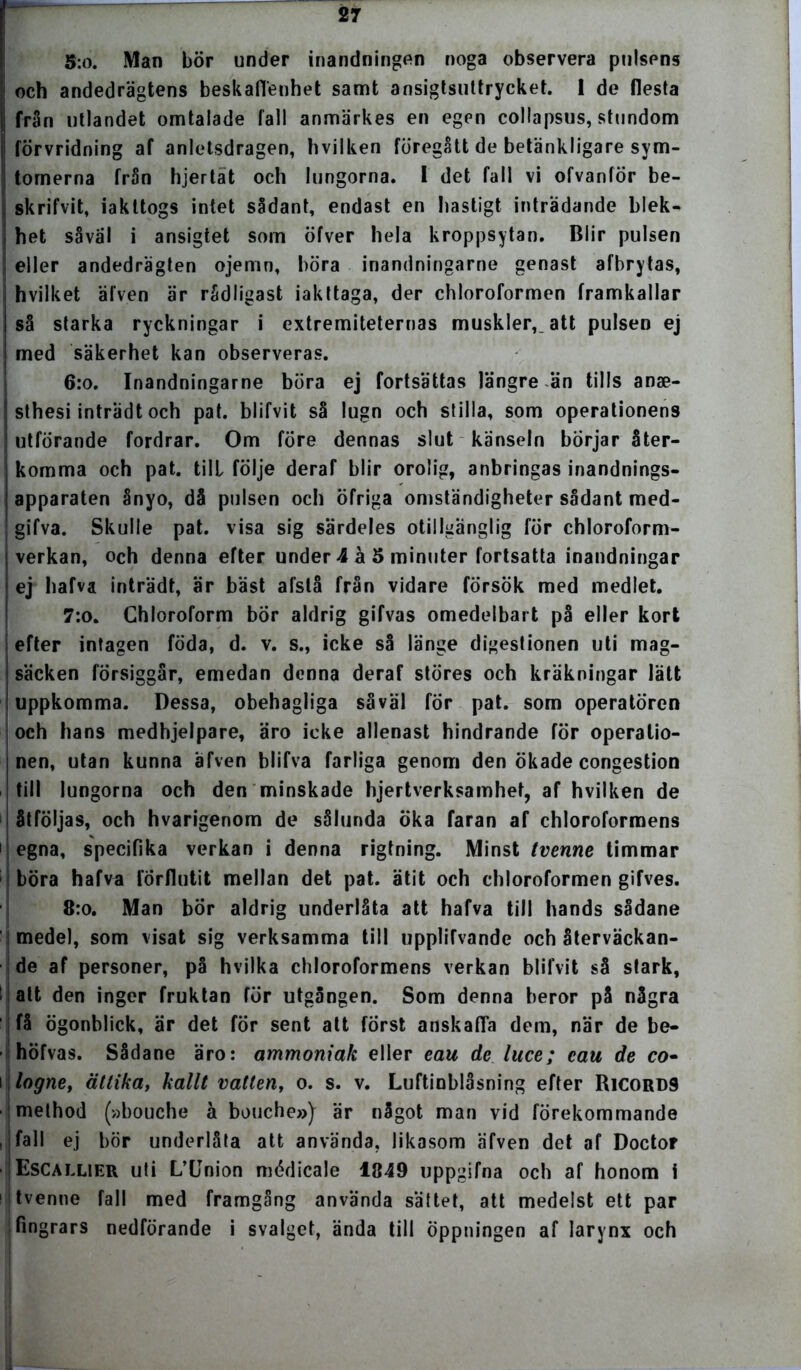 5:o. Man bör under inandningen noga observera pulsens och andedrägtens beskaffenhet samt ansigtsuttrycket. 1 de flesta i från utlandet omtalade fall anmärkes en egen collapsus, stundom förvridning af anletsdragen, hvilken föregått de betänkligare sym- tomerna från hjertät och lungorna. I det fall vi ofvanför be- skrifvit, iakttogs intet sådant, endast en hastigt inträdande blek- het såväl i ansigtet som öfver hela kroppsytan. Blir pulsen eller andedrägten ojemn, böra inandningarne genast afbrytas, hvilket äfven är rådligast iakttaga, der chloroformen framkallar så starka ryckningar i extremiteternas muskler, att pulsen ej med säkerhet kan observeras. 6:o. Inandningarne böra ej fortsättas längre än tills anse- ! sthesi inträdt och pat. blifvit så lugn och stilla, som operationens utförande fordrar. Om före dennas slut känseln börjar åter- komma och pat. till följe deraf blir orolig, anbringas inandnings- apparaten ånyo, då pulsen och öfriga omständigheter sådant med- gifva. Skulle pat. visa sig särdeles otillgänglig för chloroform- verkan, och denna efter under 4 å 5 minuter fortsatta inandningar ej hafva inträdt, är bäst afstå från vidare försök med medlet. 7:o. Chloroform bör aldrig gifvas omedelbart på eller kort efter intagen föda, d. v. s., icke så länge digestionen uti mag- säcken försiggår, emedan denna deraf störes och kräkningar lätt uppkomma. Dessa, obehagliga såväl for pat. som operatören och hans medhjelpare, äro icke allenast hindrande för operatio- nen, utan kunna äfven blifva farliga genom den ökade congestion till lungorna och den minskade hjertverksamhet, af hvilken de åtföljas, och hvarigenom de sålunda öka faran af chloroformens i egna, specifika verkan i denna rigtning. Minst tvenne timmar ; böra hafva förflutit mellan det pat. ätit och chloroformen gifves. 8:o. Man bör aldrig underlåta att hafva till hands sådane medel, som visat sig verksamma till upplifvande och återväckan- de af personer, på hvilka chloroformens verkan blifvit så stark, alt den inger fruktan för utgången. Som denna beror på några få ögonblick, är det för sent att först anskaffa dem, när de be- höfvas. Sådane äro: ammoniak eller eau de luce; eau de co• i logne, ättika, kallt vatten, o. s. v. Luftinblåsning efter Ricord9 method (»bouche å bouche») är något man vid förekommande , fall ej bör underlåta att använda, likasom äfven det af Doctor |Escallier uti L’Union médicale 1849 uppgifna och af honom i tvenne fall med framgång använda sättet, att medelst ett par fingrars nedförande i svalget, ända till öppningen af larynx och