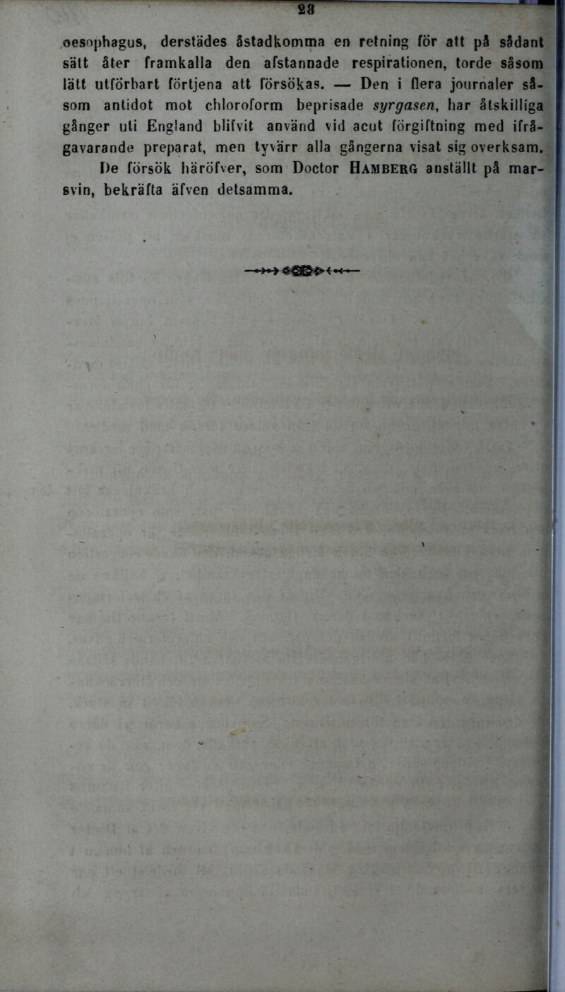 oesophagus, derstädes åstadkomma en retning för att på sådant sätt åter framkalla den afstannade respirationen, torde såsom lätt utforhart förtjena att försökas. — Den i flera journaler så. som antidot mot chloroform beprisade syrgasen, har åtskilliga gånger uti England blifvit använd vid acut förgiftning med ifrå- gavarande preparat, men tyvärr alla gångerna visat sig overksam. De försök häröfver, som Doctor Hamberg anställt på mar- svin, bekräfta äfven detsamma.