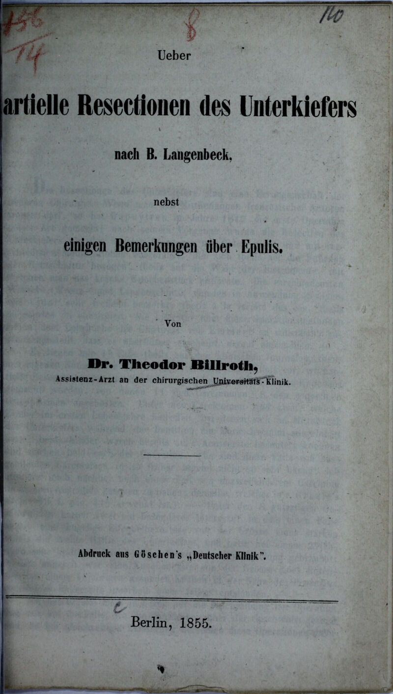 Ueber artielle Reseetionen des Unterkiefers * nach B. Langenbeck, nebst einigen Bemerkungen über Epulis. Von a.',',. V' '■ \u,. ’ 1 Or. Theodor Itillrotli« Assistenz-Arzt an der chirurgischen Abdruck aus Goschen's „Deutscher Klinik ’. t- Berlin, 1855. *