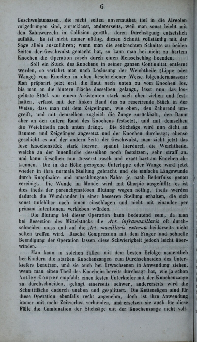 Geschwulstmassen, die nicht selten unvermuthet tief in die Alveolen vorgedrungen sind, zurücklässt, andererseits, weil man sonst leicht mit den Zahnwurzeln in Collision geräth, deren Durchsägung entsetzlich aufhält. Es ist nicht immer nöthig, diesen Schnitt vollständig mit der Säge allein auszuführen; wenn man die senkrechten Schnitte zu beiden Seiten der Geschwulst gemacht hat, so kann man hei nicht zu hartem Knochen die Operation rasch durch einen Meisselschlag beenden. Soll ein Stück des Knochens in seiner ganzen Continuität entfernt werden, so verfährt man nach Loslösung der Weichtheile (Lippe oder Wange) vom Knochen in oben beschriebener Weise folgendermaassen: Man präparirt jetzt erst die Haut nach unten zu vom Knochen los, bis man an die hintere Fläche desselben gelangt, lässt nun das los- gelöste Stück von einem Assistenten stark nach oben ziehen und fest- halten, erfasst mit der linken Hand das zu resecirende Stück in der Weise, dass man mit dem Zeigefinger, wie oben, den Zahnrand um- greift, und mit demselben zugleich die Zunge zurückhält, den Daum aber an den untern Rand des Knochens festsetzt, und mit demselben die Weichtheile nach unten drängt. Die Stichsäge wird nun dicht an Daumen und Zeigefinger angesetzt und der Knochen durchsägt; ebenso geschieht es auf der andern Seite der Geschwulst, man zieht jetzt das lose Knochenstück stark hervor, spannt hierdurch die Weichtheile, welche an der Innenfläche desselben noch festsitzen, sehr straff an, j und kann dieselben nun äusserst rasch und exact hart am Knochen ab- | trennen. Die in die Höhe gezogene Unterlippe oder Wange wird jetzt wieder in ihre normale Stellung gebracht und die einfache Längswunde ! durch Knopfnähte und umschlungene Nähte je nach Bediirfniss genau t vereinigt. Die Wunde im Munde wird mit Gharpie ausgefüllt; es ist ! dies theils der parenchymatösen Blutung wegen nöthig, theils werden dadurch die Wundränder in einer besseren Stellung erhalten, die sich sonst unfehlbar nach innen einschlagen und nicht mit einander per primam intentionem verkleben würden. Die Blutung bei dieser Operation kann bedeutend sein, da man bei Resection des Mittelstücks die Art. inframaxillaris oft durch- schneiden muss und auf die Art. maxillaris externa beiderseits nicht j selten treffen wird. Rasche Compression mit dem Finger und schnelle Beendigung der Operation lassen diese Schwierigkeit jedoch leicht über- winden. Man kann in solchen Fällen mit dem besten Erfolge namentlich j bei Kindern die starken Knochenzangen zum Durchschneiden des Unter- kiefers benutzen, und sie auch bei Erwachsenen in Anwendung ziehen, wenn man einen Theil des Knochens bereits durchsägt hat, wie ja schon Astley Cooper empfahl; einen festen Unterkiefer mit der Knochenzange zu durchschneiden, gelingt einerseits schwer, andererseits wird die Schnittfläche dadurch uneben und gesplittert. Die Kettensägen sind für diese Operation ebenfalls recht angenehm, doch ist ihre Anwendung immer mit mehr Zeitverlust verbunden, und ersetzen sie auch für diese Fälle die Combination der Stichsäge mit der Knochenzange nicht voll-