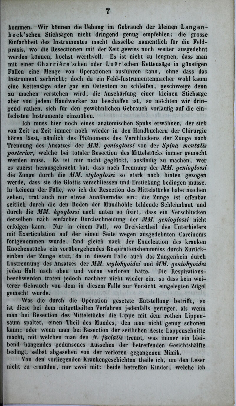 kommen. Wir können die Uebung im Gebrauch der kleinen Langen- beck’sehen Stichsägen nicht dringend genug empfehlen; die grosse Einfachheit des Instrumentes macht dasselbe namentlich für die Feld- praxis, wo die Resectionen mit der Zeit gewiss noch weiter ausgedehnt werden können, höchst werthvoll. Es ist nicht zu leugnen, dass man mit einer Charriäre’schen oder Luer’schen Kettensäge in günstigen Fällen eine Menge von Operationen ausführen kann, ohne dass das Instrument zerbricht; doch da ein Feld-Instrumentenmacher wohl kaum eine Kettensäge oder gar ein Osteotom zu schleifen, geschweige denn zu machen verstehen wird, die Anschärfung einer kleinen Stichsäge aber von jedem Handwerker zu beschaffen ist, so möchten wir drin- gend rathen, sich für den gewöhnlichen Gebrauch vorläufig auf die ein- fachsten Instrumente einzuüben. Ich muss hier noch eines anatomischen Spuks erwähnen, der sich von Zeit zu Zeit immer noch wieder in den Handbüchern der Chirurgie hören lässt, nämlich des Phänomens des Verchluckens der Zunge nach Trennung des Ansatzes der MM. genioglossi von der Spina mentalis posterior, welche bei totaler Resection des Mittelstücks immer gemacht werden muss. Es ist mir nicht geglückt, ausfindig zu machen, wer es zuerst herausgebracht bat, dass nach Trennung der MM. genioglossi die Zunge durch die MM. styloglossi so stark nach hinten gezogen werde, dass sie die Glottis verschliessen und Erstickung bedingen müsse, ln keinem der Fälle, wo ich die Resection des Mittelstücks habe machen sehen, trat auch nur etwas Annäherndes ein; die Zunge ist offenbar seitlich durch die den Boden der Mundhöhle bildende Schleimhaut und durch die MM. hyoglossi nach unten so fixirt, dass ein Verschlucken derselben nach einfacher Durchschneidung der MM. genioglossi nicht erfolgen kann. Nur in einem Fall, wo Dreiviertheil des Unterkiefers mit Exarticulation auf der einen Seite wegen ausgedehnten Carcinoms fortgenommen wurde, fand gleich nach der Enucleation des kranken Knochenstücks ein vorübergebendes Respirationshemmniss durch Zurück- sinken der Zunge statt, da in diesem Falle auch das Zungenbein durch Lostrennung des Ansatzes der MM. mylohyoidei und MM. geniohyoidei jeden Halt nach oben und vorne verloren hatte. Die Respirations- beschwerden traten jedoch nachher nicht wieder ein, so dass kein wei- terer Gebrauch von dem in diesem Falle zur Vorsicht eingelegten Zügel gemacht wurde. Was die durch die Operation gesetzte Entstellung betrifft, so ist diese bei dem mitgetheilten Verfahren jedenfalls geringer, als wenn man bei Resection des Mittelstücks die Lippe mit dem rothen Lippen- saum spaltet, einen Theil des Mundes, den man nicht genug schonen kann; oder wenn man bei Resection der seitlichen Aeste Lappenschnitte macht, mit welchen man den N. facialis trennt, was immer ein blei- bend hängendes gedunsenes Aussehen der betreffenden Gesichtshälfte bedingt, selbst abgesehen von der verloren gegangenen Mimik. Von den vorliegenden Krankengeschichten theile ich, um den Leser nicht zu ermüden, nur zwei mit: beide betreffen Kinder, welche ich