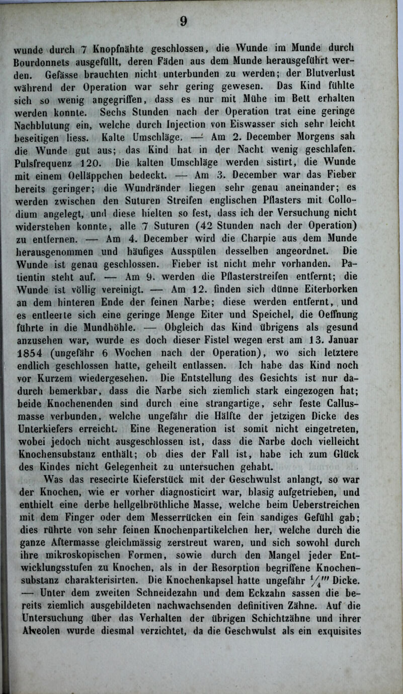 wunde durch 7 Knopfnähte geschlossen, die Wunde im Munde durch Bourdonnets ausgefüllt, deren Fäden aus dem Munde herausgeführt wer- den. Gefässe brauchten nicht unterbunden zu werden; der Blutverlust während der Operation war sehr gering gewesen. Das Kind fühlte sich so wenig angegriffen, dass es nur mit Mühe im Belt erhalten werden konnte. Sechs Stunden nach der Operation trat eine geringe Nachblutung ein, welche durch Injection von Eiswasser sich sehr leicht beseitigen liess. Kalte Umschläge. — Am 2. December Morgens sah die Wunde gut aus; das Kind hat in der Nacht wenig geschlafen. Pulsfrequenz 120. Die kalten Umschläge werden sistirt, die Wunde mit einem Oelläppchen bedeckt. — Am 3. December war das Fieber bereits geringer; die Wundränder liegen sehr genau aneinander; es werden zwischen den Suturen Streifen englischen Pflasters mit Collo- dium angelegt, und diese hielten so fest, dass ich der Versuchung nicht widerstehen konnte, alle 7 Suturen (42 Stunden nach der Operation) zu entfernen. — Am 4. December wird die Charpie aus dem Munde herausgenommen und häufiges Ausspülen desselben angeordnet. Die Wunde ist genau geschlossen. Fieber ist nicht mehr vorhanden. Pa- tientin steht auf. — Am 9. werden die Pflasterstreifen entfernt; die Wunde ist völlig vereinigt. — Am 12. finden sich dünne Eiterborken an dem hinteren Ende der feinen Narbe; diese werden entfernt, und es entleerte sich eine geringe Menge Eiter und Speichel, die Oeffhung führte in die Mundhöhle. — Obgleich das Kind übrigens als gesund anzusehen war, wurde es doch dieser Fistel wegen erst am 13. Januar 1854 (ungefähr 6 Wochen nach der Operation), wo sich letztere endlich geschlossen hatte, geheilt entlassen. Ich habe das Kind noch vor Kurzem wiedergesehen. Die Entstellung des Gesichts ist nur da- durch bemerkbar, dass die Narbe sich ziemlich stark eingezogen hat; beide Knochenenden sind durch eine strangartige, sehr feste Callus- masse verbunden, welche ungefähr die Hälfte der jetzigen Dicke des Unterkiefers erreicht. Eine Regeneration ist somit nicht eingetreten, wobei jedoch nicht ausgeschlossen ist, dass die Narbe doch vielleicht Knochensubstanz enthält; ob dies der Fall ist, habe ich zum Glück des Kindes nicht Gelegenheit zu untersuchen gehabt. Was das resecirte Kieferstück mit der Geschwulst anlangt, so war der Knochen, wie er vorher diagnosticirt war, blasig aufgetrieben, und enthielt eine derbe hellgelbröthliche Masse, welche beim Ueberstreichen mit dem Finger oder dem Messerrücken ein fein sandiges Gefühl gab; dies rührte von sehr feinen Knochenpartikelchen her, welche durch die ganze Aftermasse gleichmässig zerstreut waren, und sich sowohl durch ihre mikroskopischen Formen, sowie durch den Mangel jeder Ent- wicklungsstufen zu Knochen, als in der Resorption begriffene Knochen- substanz charakterisirten. Die Knochenkapsel hatte ungefähr Dicke. — Unter dem zweiten Schneidezahn und dem Eckzahn sassen die be- reits ziemlich ausgebildeten nachwachsenden definitiven Zähne. Auf die Untersuchung über das Verhalten der übrigen Schichtzähne und ihrer Alveolen wurde diesmal verzichtet, da die Geschwulst als ein exquisites