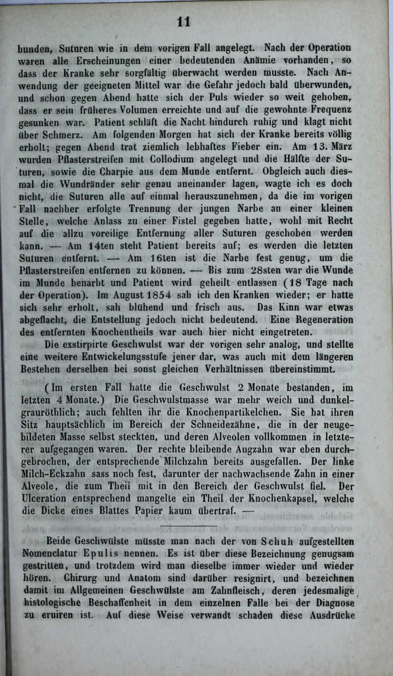 bunden, Suturen wie in dem vorigen Fall angelegt. Nach der Operation waren alle Erscheinungen einer bedeutenden Anämie vorhanden, so dass der Kranke sehr sorgfältig überwacht werden musste. Nach An- wendung der geeigneten Mittel war die Gefahr jedoch bald überwunden, und schon gegen Abend hatte sich der Puls wieder so weit gehoben, dass er sein früheres Volumen erreichte und auf die gewohnte Frequenz gesunken war. Patient schläft die Nacht hindurch ruhig und klagt nicht über Schmerz. Am folgenden Morgen hat sich der Kranke bereits völlig erholt; gegen Abend trat ziemlich lebhaftes Fieber ein. Am 13. März wurden Pflasterstreifen mit Collodium angelegt und die Hälfte der Su- turen, sowie die Charpie aus dem Munde entfernt. Obgleich auch dies- mal die Wundränder sehr genau aneinander lagen, wagte ich es doch nicht, die Suturen alle auf einmal herauszunehmen, da die im vorigen Fall nachher erfolgte Trennung der jungen Narbe an einer kleinen Stelle, welche Anlass zu einer Fistel gegeben hatte, wohl mit Recht auf die allzu voreilige Entfernung aller Suturen geschoben werden kann. — Am l4ten steht Patient bereits auf; es werden die letzten Suturen entfernt. — Am löten ist die Narbe fest genug, um die Pflasterstreifen entfernen zu können. — Bis zum 28sten war die Wunde im Munde benarbt und Patient wird geheilt entlassen (18 Tage nach der Operation). Im August 1854 sah ich den Kranken wieder; er hatte sich sehr erholt, sah blühend und frisch aus. Das Kinn war etwas abgeflacht, die Entstellung jedoch nicht bedeutend. Eine Regeneration des entfernten Knochentheils war auch hier nicht eingetreten. Die exstirpirte Geschwulst war der vorigen sehr analog, und stellte eine weitere Entwickelungsstufe jener dar, was auch mit dem längeren Bestehen derselben bei sonst gleichen Verhältnissen übereinstimmt. (Im ersten Fall hatte die Geschwulst 2 Monate bestanden, im letzten 4 Monate.) Die Geschwulstmasse war mehr weich und dunkel- grauröthlich; auch fehlten ihr die Knochenpartikelchen. Sie hat ihren Sitz hauptsächlich im Bereich der Schneidezähne, die in der neuge- bildeten Masse selbst steckten, und deren Alveolen vollkommen in letzte- rer aufgegangen waren. Der rechte bleibende Augzahn war eben durch- gebrochen, der entsprechende Milchzahn bereits ausgefallen. Der linke Milch-Eckzahn sass noch fest, darunter der nachwachsende Zahn in einer Alveole, die zum Theii mit in den Bereich der Geschwulst fiel. Der Ulceration entsprechend mangelte ein Theii der Knochenkapsel, welche die Dicke eines Blattes Papier kaum übertraf. — Beide Geschwülste müsste man nach der von Schuh aufgestellten Nomenclatur Epulis nennen. Es ist über diese Bezeichnung genugsam gestritten, und trotzdem wird man dieselbe immer wieder und wieder hören. Chirurg und Anatom sind darüber resignirt, und bezeichnen damit im Allgemeinen Geschwülste am Zahnfleisch, deren jedesmalige histologische Beschaffenheit in dem einzelnen Falle bei der Diagnose zu eruiren ist. Auf diese Weise verwandt schaden diese Ausdrücke