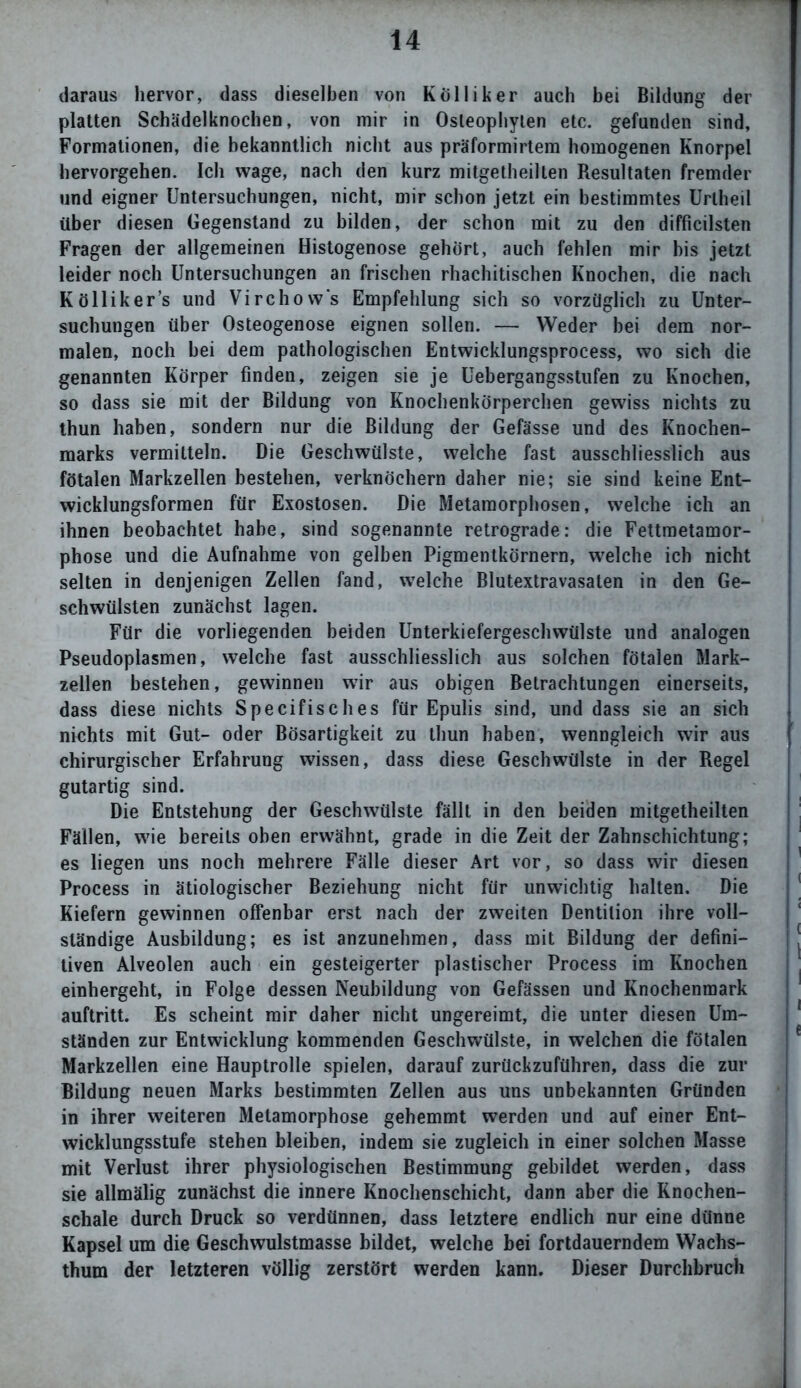 daraus hervor, dass dieselben von Kölliker auch bei Bildung der platten Schädelknochen, von mir in Osleophyten etc. gefunden sind, Formationen, die bekanntlich nicht aus präformirtem homogenen Knorpel hervorgehen. Ich wage, nach den kurz mitgetheilten Resultaten fremder und eigner Untersuchungen, nicht, mir schon jetzt ein bestimmtes Uriheil über diesen Gegenstand zu bilden, der schon mit zu den difficilsten Fragen der allgemeinen Histogenose gehört, auch fehlen mir bis jetzt leider noch Untersuchungen an frischen rhachitischen Knochen, die nach K öllik er’s und Virchow's Empfehlung sich so vorzüglich zu Unter- suchungen über Osteogenose eignen sollen. — Weder bei dem nor- malen, noch bei dem pathologischen Entwicklungsprocess, wo sich die genannten Körper finden, zeigen sie je Uebergangsstufen zu Knochen, so dass sie mit der Bildung von Knochenkörperchen gewiss nichts zu thun haben, sondern nur die Bildung der Gefässe und des Knochen- marks vermitteln. Die Geschwülste, welche fast ausschliesslich aus fötalen Markzellen bestehen, verknöchern daher nie; sie sind keine Ent- wicklungsformen für Exostosen. Die Metamorphosen, welche ich an ihnen beobachtet habe, sind sogenannte retrograde: die Fettmetamor- phose und die Aufnahme von gelben Pigmentkörnern, welche ich nicht selten in denjenigen Zellen fand, welche Blutextravasaten in den Ge- schwülsten zunächst lagen. Für die vorliegenden beiden Unterkiefergeschwülste und analogen Pseudoplasmen, welche fast ausschliesslich aus solchen fötalen Mark- zellen bestehen, gewinnen wir aus obigen Betrachtungen einerseits, dass diese nichts Specifisches für Epulis sind, und dass sie an sich nichts mit Gut- oder Bösartigkeit zu thun haben, wenngleich wir aus chirurgischer Erfahrung wissen, dass diese Geschwülste in der Regel gutartig sind. Die Entstehung der Geschwülste fällt in den beiden mitgetheilten Fällen, wie bereits oben erwähnt, grade in die Zeit der Zahnschichtung; es liegen uns noch mehrere Fälle dieser Art vor, so dass wir diesen Process in ätiologischer Beziehung nicht für unwichtig halten. Die Kiefern gewinnen offenbar erst nach der zweiten Dentition ihre voll- ständige Ausbildung; es ist anzunehmen, dass mit Bildung der defini- tiven Alveolen auch ein gesteigerter plastischer Process im Knochen einhergeht, in Folge dessen Neubildung von Gefässen und Knochenmark auftritt. Es scheint mir daher nicht ungereimt, die unter diesen Um- ständen zur Entwicklung kommenden Geschwülste, in welchen die fötalen Markzellen eine Hauptrolle spielen, darauf zurückzuführen, dass die zur Bildung neuen Marks bestimmten Zellen aus uns unbekannten Gründen in ihrer weiteren Metamorphose gehemmt werden und auf einer Ent- wicklungsstufe stehen bleiben, indem sie zugleich in einer solchen Masse mit Verlust ihrer physiologischen Bestimmung gebildet werden, dass sie allmälig zunächst die innere Knochenschicht, dann aber die Knochen- schale durch Druck so verdünnen, dass letztere endlich nur eine dünne Kapsel um die Geschwulstmasse bildet, welche bei fortdauerndem Wachs- thum der letzteren völlig zerstört werden kann. Dieser Durchbruch