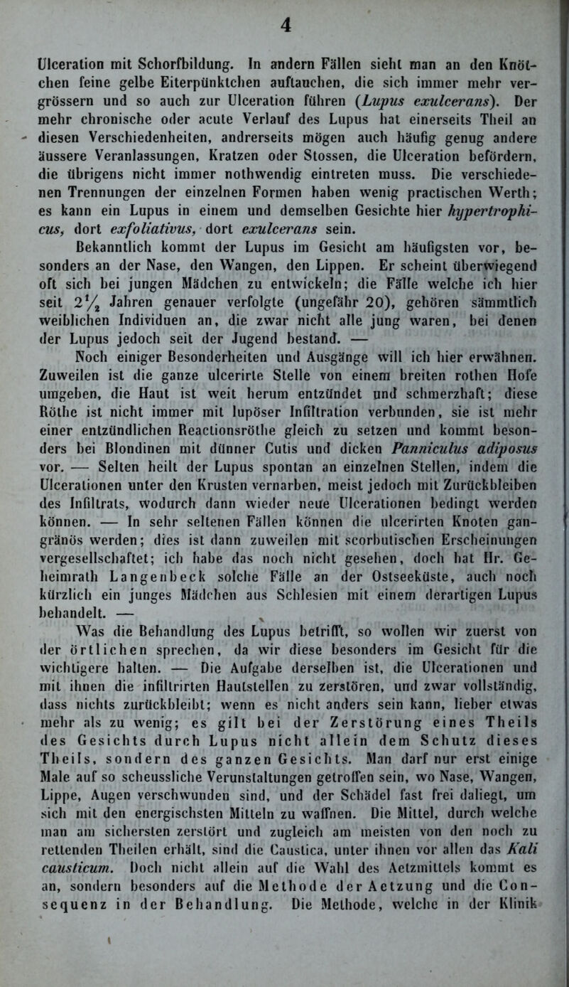 Ulceration mit Schorfbildung. In andern Fällen sieht man an den Knöt- chen feine gelbe Eiterpünktchen auftauchen, die sich immer mehr ver- grössern und so auch zur Ulceration führen (Lupus exulcerans). Der mehr chronische oder acute Verlauf des Lupus hat einerseits Tlieil an diesen Verschiedenheiten, andrerseits mögen auch häufig genug andere äussere Veranlassungen, Kratzen oder Stossen, die Ulceration befördern, die übrigens nicht immer nothwendig eintreten muss. Die verschiede- nen Trennungen der einzelnen Formen haben wenig practischen Werth; es kann ein Lupus in einem und demselben Gesichte hier hypertrophi- cus, dort exfoliativus, dort exulcerans sein. Bekanntlich kommt der Lupus im Gesicht am häufigsten vor, be- sonders an der Nase, den Wangen, den Lippen. Er scheint überwiegend oft sich hei jungen Mädchen zu entwickeln; die Fälle welche ich hier seit 2% Jahren genauer verfolgte (ungefähr 20), gehören sämmtlich weiblichen Individuen an, die zwar nicht alle jung waren, bei denen der Lupus jedoch seit der Jugend bestand. — Noch einiger Besonderheiten und Ausgänge will ich liier erwähnen. Zuweilen ist die ganze ulcerirte Stelle von einem breiten rothen Hofe umgeben, die Haut ist weit herum entzündet und schmerzhaft; diese Röthe ist nicht immer mit lupöser Infiltration verbunden, sie ist mehr einer entzündlichen Reactionsröthe gleich zu setzen und kommt beson- ders bei Blondinen mit dünner Cutis und dicken Panniculus adiposus vor. — Selten heilt der Lupus spontan an einzelnen Stellen, indem die Ulceralionen unter den Krusten vernarben, meist jedoch mit Zurückbleiben des Infiltrats, wodurch dann wieder neue Ulcerationen bedingt werden können. — In sehr seltenen Fällen können die ulcerirten Knoten gan- gränös werden; dies ist dann zuweilen mit scorbutischen Erscheinungen vergesellschaftet; ich habe das noch nicht gesehen, doch hat Hr. Ge- heimrath Langen heck solche Fälle an der Ostseeküste, auch noch kürzlich ein junges Mädchen aus Schlesien mit einem derartigen Lupus behandelt. — Was die Behandlung des Lupus betrifft, so wollen wir zuerst von der Örtlichen sprechen, da wir diese besonders im Gesicht für die wichtigere halten. — Die Aufgabe derselben ist, die Ulcerationen und mit ihnen die infillrirten Hautstellen zu zerstören, und zwar vollständig, dass nichts zurückbleibt; wenn es nicht anders sein kann, lieber etwas mehr als zu wenig; es gilt bei der Zerstörung eines Theils des Gesichts durch Lupus nicht allein dem Schutz dieses Theils, sondern des ganzen Gesichts. Man darf nur erst einige Male auf so scheussliche Verunstaltungen getroffen sein, wo Nase, Wangen, Lippe, Augen verschwunden sind, und der Schädel fast frei daliegt, um sich mit den energischsten Mitteln zu waffnen. Die Mittel, durch welche man am sichersten zerstört und zugleich am meisten von den noch zu rettenden Theilen erhält, sind die Caustica, unter ihnen vor allen das Kali causticum. Doch nicht allein auf die Wahl des Aetzmitlels kommt es an, sondern besonders auf die Methode der Aetzung und die Gon- sequenz in der Behandlung. Die Methode, welche in der Klinik »