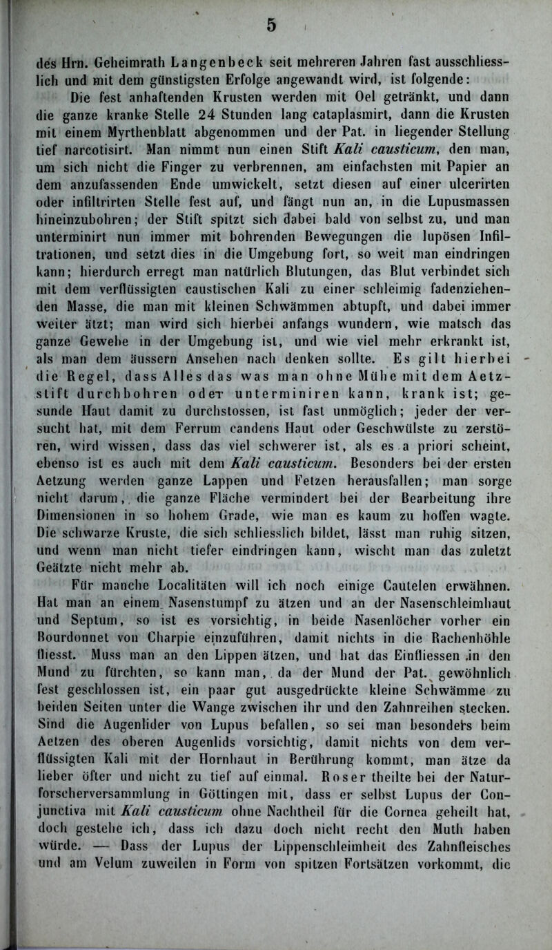 des Hrn. Geheimrath Langen!)eck seit mehreren Jahren fast ausschliess- lich und mit dem günstigsten Erfolge angewandt wird, ist folgende: Die fest anhaftenden Krusten werden mit Oel getränkt, und dann die ganze kranke Stelle 24 Stunden lang cataplasmirt, dann die Krusten mit einem Myrthenblatt abgenommen und der Pat. in liegender Stellung tief narcotisirt. Man nimmt nun einen Stift Kali causticum, den man, um sich nicht die Finger zu verbrennen, am einfachsten mit Papier an dem anzufassenden Ende umwickelt, setzt diesen auf einer ulcerirten oder infiltrirten Stelle fest auf, und fängt nun an, in die Lupusmassen hineinzubohren; der Stift spitzt sich dabei bald von selbst zu, und man unterminirt nun immer mit bohrenden Bewegungen die lupösen Infil- trationen, und setzt dies in die Umgebung fort, so weit man eindringen kann; hierdurch erregt man natürlich Blutungen, das Blut verbindet sich mit dem verflüssigten caustischen Kali zu einer schleimig fadenziehen- den Masse, die man mit kleinen Schwämmen abtupft, und dabei immer weiter ätzt; man wird sich hierbei anfangs wundern, wie matsch das ganze Gewehe in der Umgebung ist, und wie viel mehr erkrankt ist, als man dem äussern Ansehen nach denken sollte. Es gilt hierbei die Regel, dass Alles das was man ohne Mühe mit dem Aetz- stift durchbohren odeT unterminiren kann, krank ist; ge- sunde Haut damit zu durchstossen, ist fast unmöglich; jeder der ver- sucht hat, mit dem Ferrum candens Haut oder Geschwülste zu zerstö- ren, wird wissen, dass das viel schwerer ist, als es a priori scheint, ebenso ist es auch mit dem Kali causticum. Besonders bei der ersten Aetzung werden ganze Lappen und Fetzen herausfallen; man sorge nicht darum,, die ganze Fläche vermindert bei der Bearbeitung ihre Dimensionen in so hohem Grade, wie man es kaum zu hoffen wagte. Die schwarze Kruste, die sich schliesslich bildet, lässt man ruhig sitzen, und wenn man nicht tiefer eindringen kann, wischt man das zuletzt Geätzte nicht mehr ab. Für manche Localitäten will ich noch einige Caütelen erwähnen. Hat man an einem Nasenstumpf zu ätzen und an der Nasenschleimhaut und Septum, so ist es vorsichtig, in beide Nasenlöcher vorher ein Bourdonnet von Charpie einzuführen, damit nichts in die Rachenhöhle lliesst. Muss man an den Lippen ätzen, und hat das Einfliessen .in den Mund zu fürchten, so kann man, da der Mund der Pat. gewöhnlich fest geschlossen ist, ein paar gut ausgedrückte kleine Schwämme zu beiden Seiten unter die Wange zwischen ihr und den Zahnreihen stecken. Sind die Augenlider von Lupus befallen, so sei man besonders beim Aetzen des oberen Augenlids vorsichtig, damit nichts von dem ver- flüssigten Kali mit der Hornhaut in Berührung kommt, man ätze da lieber öfter und nicht zu tief auf einmal. Roser theilte bei der Natur- forscherversammlung in Göttingen mit, dass er selbst Lupus der Con- junctiva mit Kali causticum ohne Nachtheil für die Cornea geheilt hat, doch gestehe ich, dass ich dazu doch nicht recht den Muth haben würde. — Dass der Lupus der Lippenschleimheil des Zahnfleisches und am Velurn zuweilen in Form von spitzen Fortsätzen vorkommt, die