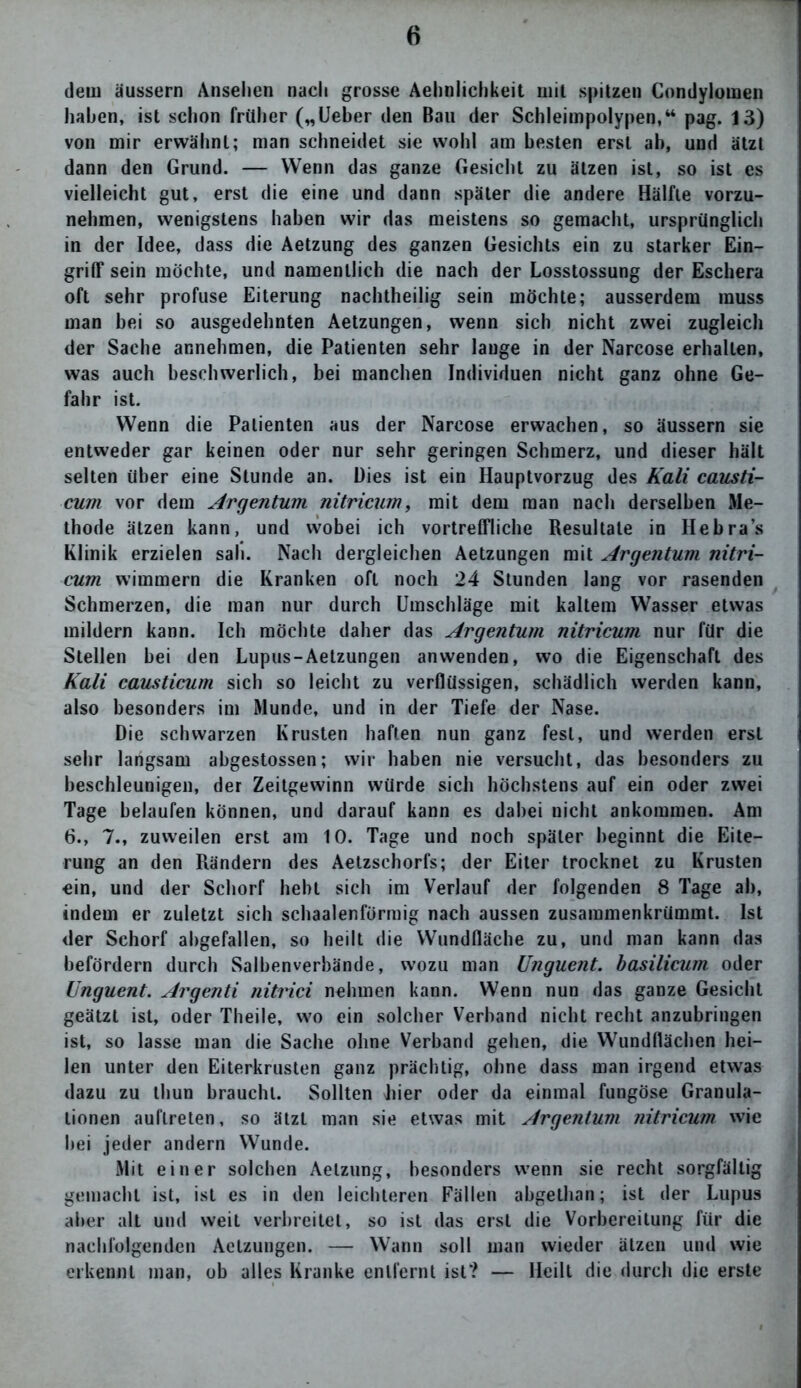 dem äussern Ansehen nach grosse Aehnlichkeit mit spitzen Condylomen haben, ist schon früher („lieber den Bau der Schleimpolypen,“ pag. 13) von mir erwähnt; man schneidet sie wohl am besten erst ab, und ätzt dann den Grund. — Wenn das ganze Gesicht zu ätzen ist, so ist es vielleicht gut, erst die eine und dann später die andere Hälfte vorzu- nehmen, wenigstens haben wir das meistens so gemacht, ursprünglich in der Idee, dass die Aetzung des ganzen Gesichts ein zu starker Ein- griff sein möchte, und namentlich die nach der Losstossung der Eschera oft sehr profuse Eiterung nachtheilig sein möchte; ausserdem muss man bei so ausgedehnten Aetzungen, wenn sich nicht zwei zugleich der Sache annehmen, die Patienten sehr lange in der Narcose erhallen, was auch beschwerlich, bei manchen Individuen nicht ganz ohne Ge- fahr ist. Wenn die Patienten aus der Narcose erwachen, so äussern sie entweder gar keinen oder nur sehr geringen Schmerz, und dieser hält selten über eine Stunde an. Dies ist ein Hauptvorzug des Kali causti- cum vor dem Argentum nitricum, mit dem man nach derselben Me- thode ätzen kann, und wobei ich vortreffliche Resultate in Heb ras Klinik erzielen sah. Nach dergleichen Aetzungen mit Argentum nitri- cum wimmern die Kranken oft noch 24 Stunden lang vor rasenden Schmerzen, die man nur durch Umschläge mit kaltem Wasser etwas mildern kann. Ich möchte daher das Argentum nitricum nur für die Stellen bei den Lupus-Aetzungen an wenden, wo die Eigenschaft des Kali causticum sich so leicht zu verflüssigen, schädlich werden kann, also besonders im Munde, und in der Tiefe der Nase. Die schwarzen Krusten haften nun ganz fest, und werden erst sehr langsam abgestossen; wir haben nie versucht, das besonders zu beschleunigen, der Zeitgewinn würde sich höchstens auf ein oder zwei Tage belaufen können, und darauf kann es dabei nicht ankommen. Am 6., 7., zuweilen erst am 10. Tage und noch später beginnt die Eite- rung an den Rändern des Aetzschorfs; der Eiter trocknet zu Krusten ein, und der Schorf hebt sich im Verlauf der folgenden 8 Tage ab, indem er zuletzt sich schaalenförmig nach aussen zusammenkrümmt. Ist der Schorf ahgefallen, so heilt die Wundfläche zu, und man kann das befördern durch Salbenverbände, wozu man Unguent. basilicum oder Unguent. Argenti nitrici nehmen kann. Wenn nun das ganze Gesicht geätzt ist, oder Theile, wo ein solcher Verband nicht recht anzubringen ist, so lasse man die Sache ohne Verband gehen, die Wundflächen hei- len unter den Eiterkrusten ganz prächtig, ohne dass man irgend etwas dazu zu thun braucht. Sollten hier oder da einmal fungöse Granula- tionen auflreten, so ätzt man sie etwas mit Argentum nitricum wie hei jeder andern Wunde. Mit einer solchen Aetzung, besonders wenn sie recht sorgfältig gemacht ist, ist es in den leichteren Fällen abgethan; ist der Lupus aber alt und weit verbreitet, so ist das erst die Vorbereitung für die nachfolgenden Aetzungen. — Wann soll man wieder ätzen und wie erkennt man, ob alles Kranke entfernt ist? — Heilt die durch die erste