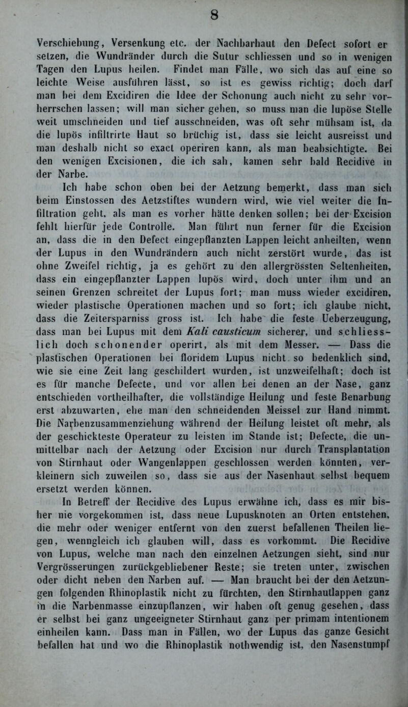 Verschiebung, Versenkung etc. der Naclibarhaut den Defect sofort er setzen, die Wundränder durch die Sulur schliessen und so in wenigen Tagen den Lupus heilen. Findet man Fälle, wo sich das auf eine so leichte Weise ausführen lässt, so ist es gewiss richtig; doch darf man hei dem Excidiren die Idee der Schonung auch nicht zu sehr vor- herrschen lassen; will man sicher gehen, so muss man die lupöse Stelle weit umschneiden und lief ausschneiden, was oft sehr mühsam ist, da die lupös infiltrirte Haut so brüchig ist, dass sie leicht ausreisst und man deshalb nicht so exacl operiren kann, als man beabsichtigte. Bei den wenigen Excisionen, die ich sah, kamen sehr bald Recidive in der Narbe. Ich habe schon oben hei der Aetzung bemerkt, dass man sich beim Einstossen des Aetzstifles wundern wird, wie viel weiter die In- filtration geht, als man es vorher hätte denken sollen; bei der Excision fehlt hierfür jede Controlle. Man führt nun ferner für die Excision an, dass die in den Defect eingepflanzten Lappen leicht anheilten, wenn der Lupus in den Wundrändern auch nicht zerstört wurde, das ist ohne Zweifel richtig, ja es gehört zu den allergrössten Seltenheiten, dass ein eingepflanzter Lappen lupös wird, doch unter ihm und an seinen Grenzen schreitet der Lupus fort; man muss wieder excidiren, wieder plastische Operationen machen und so fort; ich glaube nicht, dass die Zeitersparnis gross ist. Ich habe die feste Ueberzeugung, dass man bei Lupus mit dem Kali causticum sicherer, und schliess- lich doch schonender operirt, als mit dem Messer. — Dass die plastischen Operationen bei floridem Lupus nicht so bedenklich sind, wie sie eine Zeit lang geschildert wurden, ist unzweifelhaft; doch ist es für manche Defecte, und vor allen bei denen an der Nase, ganz entschieden vortheilhafter, die vollständige Heilung und feste Benarbung erst abzuwarten, ehe man den schneidenden Meissei zur Hand nimmt. Die Narbenzusammenziehung während der Heilung leistet oft mehr, als der geschickteste Operateur zu leisten im Stande ist; Defecte, die un- mittelbar nach der Aetzung oder Excision nur durch Transplantation von Stirnhaut oder Wangenlappen geschlossen werden könnten, ver- kleinern sich zuweilen so, dass sie aus der Nasenhaut seihst bequem ersetzt werden können. In Betreff der Recidive des Lupus erwähne ich, dass es mir bis- her nie vorgekommen ist, dass neue Lupusknoten an Orten entstehen, die mehr oder weniger entfernt von den zuerst befallenen Theilen lie- gen, wenngleich ich glauben will, dass es vorkommt. Die Recidive von Lupus, welche man nach den einzelnen Aetzungen sieht, sind nur Vergrösserungen zurückgebliebener Reste; sie treten unter, zwischen oder dicht neben den Narben auf. — Man braucht bei der den Aetzun- gen folgenden Rhinoplastik nicht zu fürchten, den Stirnhaullappen ganz in die Narbenmasse einzupflanzen, wir haben oft genug gesehen, dass er selbst bei ganz ungeeigneter Stirnhaut ganz per primam intentionem einheilen kann. Dass man in Fällen, wo der Lupus das ganze Gesicht befallen hat und wo die Rhinoplastik nothwendig ist, den Nasenstumpf