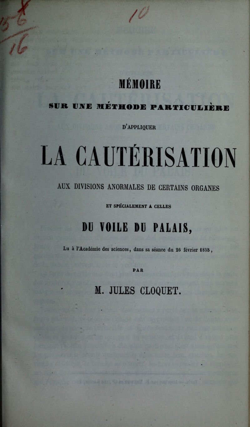 MÉMOIRE SUK USE MÉTHODE PARTICULIERE d’appliquer LA CAUTÉRISATION AUX DIVISIONS ANORMALES DE CERTAINS ORGANES ET SPÉCIALEMENT A CELLES DU VOILE DU PALAIS, Lu à l’Académie des sciences, dans sa séance du 26 février 1865, PAR M. JULES CLOQUET.